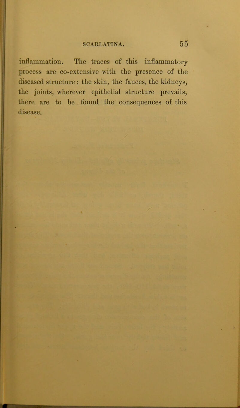 inflammation. The traces of this inflammatory- process are co-extensive with the presence of the diseased structure : the skin, the fauces, the kidneys, the joints, wherever epithelial structure prevails, there are to he found the consequences of this disease. i