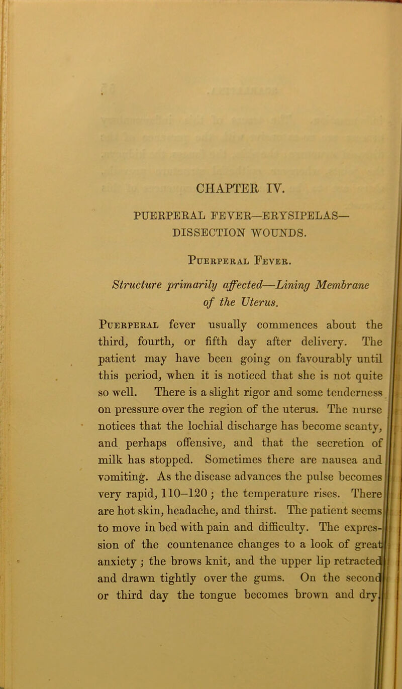 CHAPTER IY. PUERPERAL PEYER—ERYSIPELAS- DISSECTION WOUNDS. Puerperal Fever. Structure 'primarily affected—Lining Membrane of the Uterus. Puerperal fever usually commences about tbe thirds fourth, or fifth day after delivery. The patient may have been going on favourably until this period; when it is noticed that she is not quite so well. There is a slight rigor and some tenderness on pressure over the region of the uterus. The nurse notices that the lochial discharge has become scanty, and perhaps offensive, and that the secretion of milk has stopped. Sometimes there are nausea and vomiting. As the disease advances the pulse becomes very rapid, 110-120; the temperature rises. There are hot skin, headache, and thirst. The patient seems to move in bed with pain and difficulty. The expres- sion of the countenance changes to a look of grea anxiety ; the brows knit, and the upper lip retractei and drawn tightly over the gums. On the secon or third day the tongue becomes brown and dry