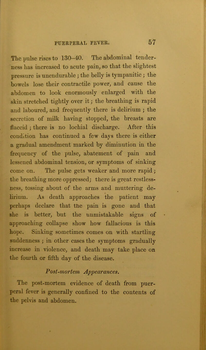 The pulse rises to 130-40. The abdominal tender- ness has increased to acute pain, so that the slightest pressure is unendurable ; the belly is tympanitic ; the bowels lose their contractile power, and cause the abdomen to look enormously enlarged with the skin stretched tightly over it; the breathing is rapid and laboured, and frequently there is delirium ; the secretion of milk having stopped, the breasts are flaccid ; there is no lochial discharge. After this condition has continued a few days there is either a gradual amendment marked by diminution in the frequency of the pulse, abatement of pain and lessened abdominal tension, or symptoms of sinking come on. The pulse gets weaker and more rapid; the breathing more oppressed; there is great restless- ness, tossing about of the arms and muttering de- lirium. As death approaches the patient may perhaps declare that tne pain is gone and that she is better, but the unmistakable signs of approaching collapse show how fallacious is this hope. Sinking sometimes comes on with startling suddenness ; in other cases the symptoms gradually increase in violence, and death may take place on the fourth or fifth day of the disease. Post-mortem\ Appearances. The post-mortem evidence of death from puer- peral fever is generally confined to the contents of the pelvis and abdomen.