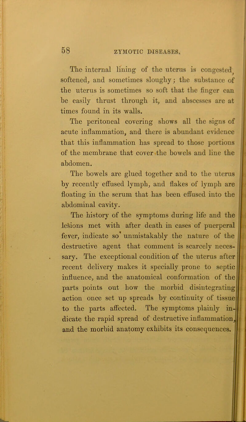 The internal lining of the uterus is congested^ softened, and sometimes sloughy; the substance of the uterus is sometimes so soft that the finger can he easily thrust through it, and abscesses are at times found in its walls. The peritoneal covering shows all the signs of acute inflammation, and there is abundant evidence that this inflammation has spread to those portions of the membrane that cover the bowels and line the abdomen. The bowels are glued together and to the uterus by recently effused lymph, and flakes of lymph are floating in the serum that has been effused into the abdominal cavity. The history of the symptoms during life and the lesions met with after death in cases of puerperal fever, indicate so’ unmistakably the nature of the destructive agent that comment is scarcely neces- sary. The exceptional condition of the uterus after recent delivery makes it specially prone to septic influence, and the anatomical conformation of the parts points out how the morbid disintegrating action once set up spreads by continuity of tissue to the parts affected. The symptoms plainly in- dicate the rapid spread of destructive inflammation J and the morbid anatomy exhibits its consequences.