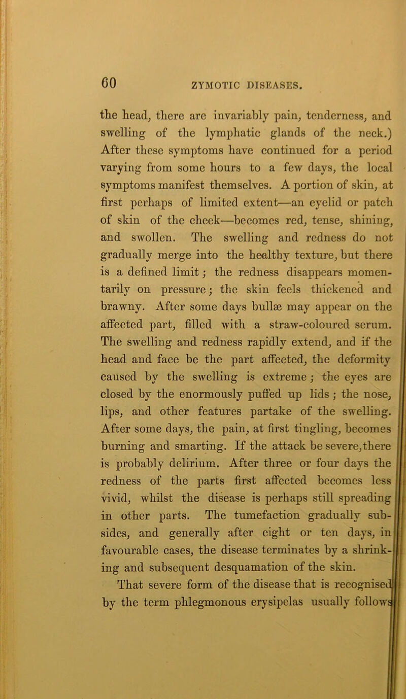 the head, there are invariably pain, tenderness, and swelling of the lymphatic glands of the neck.) After these symptoms have continued for a period varying from some hours to a few days, the local symptoms manifest themselves. A portion of skin, at first perhaps of limited extent—an eyelid or patch of skin of the cheek—becomes red, tense, shining, and swollen. The swelling and redness do not gradually merge into the healthy texture, but there is a defined limit; the redness disappears momen- tarily on pressure; the skin feels thickened and brawny. After some days bullae may appear on the affected part, filled with a straw-coloured serum. The swelling and redness rapidly extend, and if the head and face be the part affected, the deformity caused by the swelling is extreme; the eyes are closed by the enormously puffed up lids ; the nose, lips, and other features partake of the swelling. After some days, the pain, at first tingling, becomes burning and smarting. If the attack be severe,there is probably delirium. After three or four days the redness of the parts first affected becomes less vivid, whilst the disease is perhaps still spreading in other parts. The tumefaction gradually sub- sides, and generally after eight or ten days, in favourable cases, the disease terminates by a shrink- ing and subsequent desquamation of the skin. That severe form of the disease that is recognise by the term phlegmonous erysipelas usually follow