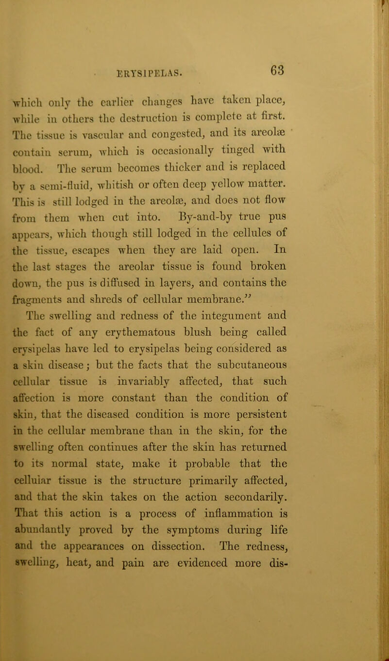 which only the earlier changes have taken place, while in others the destruction is complete at first. The tissue is vascular and congested, and its areolae contain serum, which is occasionally tinged with blood. The serum becomes thicker and is replaced bv a semi-fluid, whitish or often deep yellow matter. This is still lodged in the areolm, and does not flow from them when cut into. By-and-by true pus appears, which though still lodged in the cellules of the tissue, escapes when they are laid open. In the last stages the areolar tissue is found broken down, the pus is diffused in layers, and contains the fragments and shreds of cellular membrane.” The swelling and redness of the integument and the fact of any erythematous blush being called erysipelas have led to erysipelas being considered as a skin disease; but the facts that the subcutaneous cellular tissue is invariably affected, that such affection is more constant than the condition of skin, that the diseased condition is more persistent in the cellular membrane than in the skin, for the swelling often continues after the skin has returned to its normal state, make it probable that the celluiar tissue is the structure primarily affected, and that the skin takes on the action secondarily. That this action is a process of inflammation is abundantly proved by the symptoms during life and the appearances on dissection. The redness, swelling, heat, and pain are evidenced more dis-