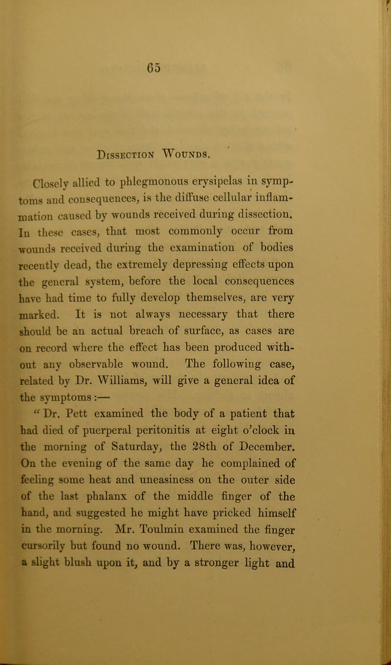 G5 Dissection Wounds. Closelv allied to phlegmonous erysipelas in symp- toms and consequences, is the diffuse cellular inflam- mation caused by wounds received during dissection. In these cases, that most commonly occur from wounds received during the examination of bodies recently dead, the extremely depressing effects upon the general system, before the local consequences have had time to fully develop themselves, are very marked. It is not always necessary that there should be an actual breach of surface, as cases are on record wdiere the effect has been produced with- out any observable wound. The following case, related by Dr. Williams, will give a general idea of the symptoms:— “ Dr. Pett examined the body of a patient that had died of puerperal peritonitis at eight o'clock in the morning of Saturday, the 28th of December. On the evening of the same day he complained of feeling some heat and uneasiness on the outer side of the last phalanx of the middle finger of the hand, and suggested he might have pricked himself in the morning. Mr. Toulmin examined the finger cursorily but found no wound. There was, however, a slight blush upon it, and by a stronger light and