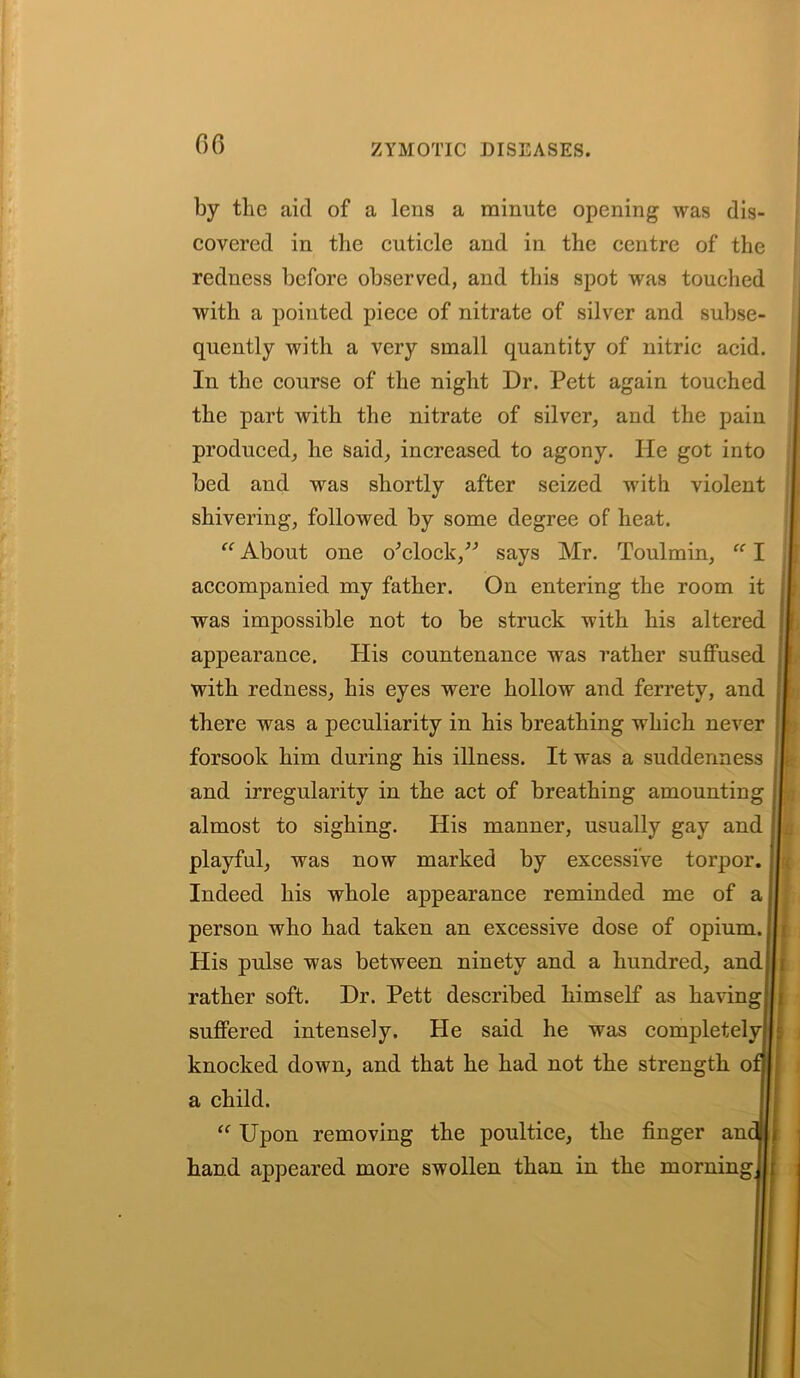 by the aid of a lens a minute opening was dis- covered in the cuticle and in the centre of the redness before observed, and this spot was touched with a pointed piece of nitrate of silver and subse- quently with a very small quantity of nitric acid. In the course of the night Dr. Pett again touched the part with the nitrate of silver, and the pain produced, he said, increased to agony. He got into bed and was shortly after seized with violent shivering, followed by some degree of heat. “ About one o'clock,” says Mr. Toulmin, “ I accompanied my father. On entering the room it was impossible not to be struck with his altered appearance. His countenance was rather suffused with redness, his eyes were hollow and ferrety, and there was a peculiarity in his breathing which never forsook him during his illness. It was a suddenness and irregularity in the act of breathing amounting almost to sighing. His manner, usually gay and playful, was now marked by excessive torpor. Indeed his whole appearance reminded me of a person who had taken an excessive dose of opium. His pulse was between ninety and a hundred, and rather soft. Dr. Pett described himself as having suffered intensely. He said he was completely knocked down, and that he had not the strength o a child. “ Upon removing the poultice, the finger am hand appeared more swollen than in the morning