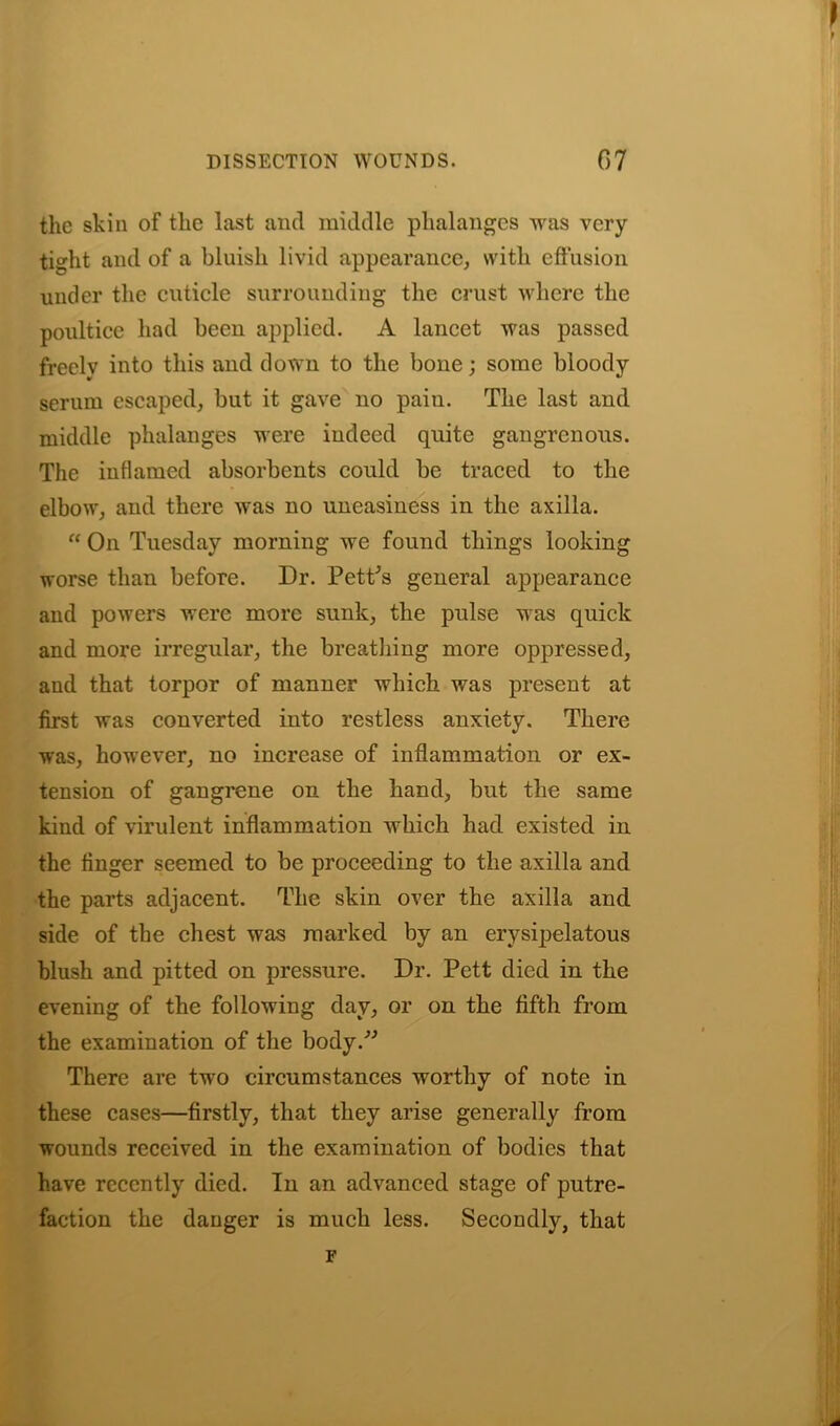 the skin of the last and middle phalanges was very tight and of a bluish livid appearance, with effusion under the cuticle surrounding the crust where the poultice had been applied. A lancet was passed freely into this and down to the bone; some bloody serum escaped, but it gave no paiu. The last and middle phalanges were indeed quite gangrenous. The inflamed absorbents could be traced to the elbow, and there was no uneasiness in the axilla. “ On Tuesday morning we found things looking worse than before. Dr. PetPs general appearance and powers were more sunk, the pulse was quick and more irregular, the breathing more oppressed, and that torpor of manner which was present at first was converted into restless anxiety. There was, however, no increase of inflammation or ex- tension of gangrene on the hand, but the same kind of virulent inflammation which had existed in the finger seemed to be proceeding to the axilla and the parts adjacent. The skin over the axilla and side of the chest was marked by an erysipelatous blush and pitted on pressure. Dr. Pett died in the evening of the following day, or on the fifth from the examination of the body.” There are two circumstances worthy of note in these cases—firstly, that they arise generally from wounds received in the examination of bodies that have recently died. In an advanced stage of putre- faction the danger is much less. Secondly, that F