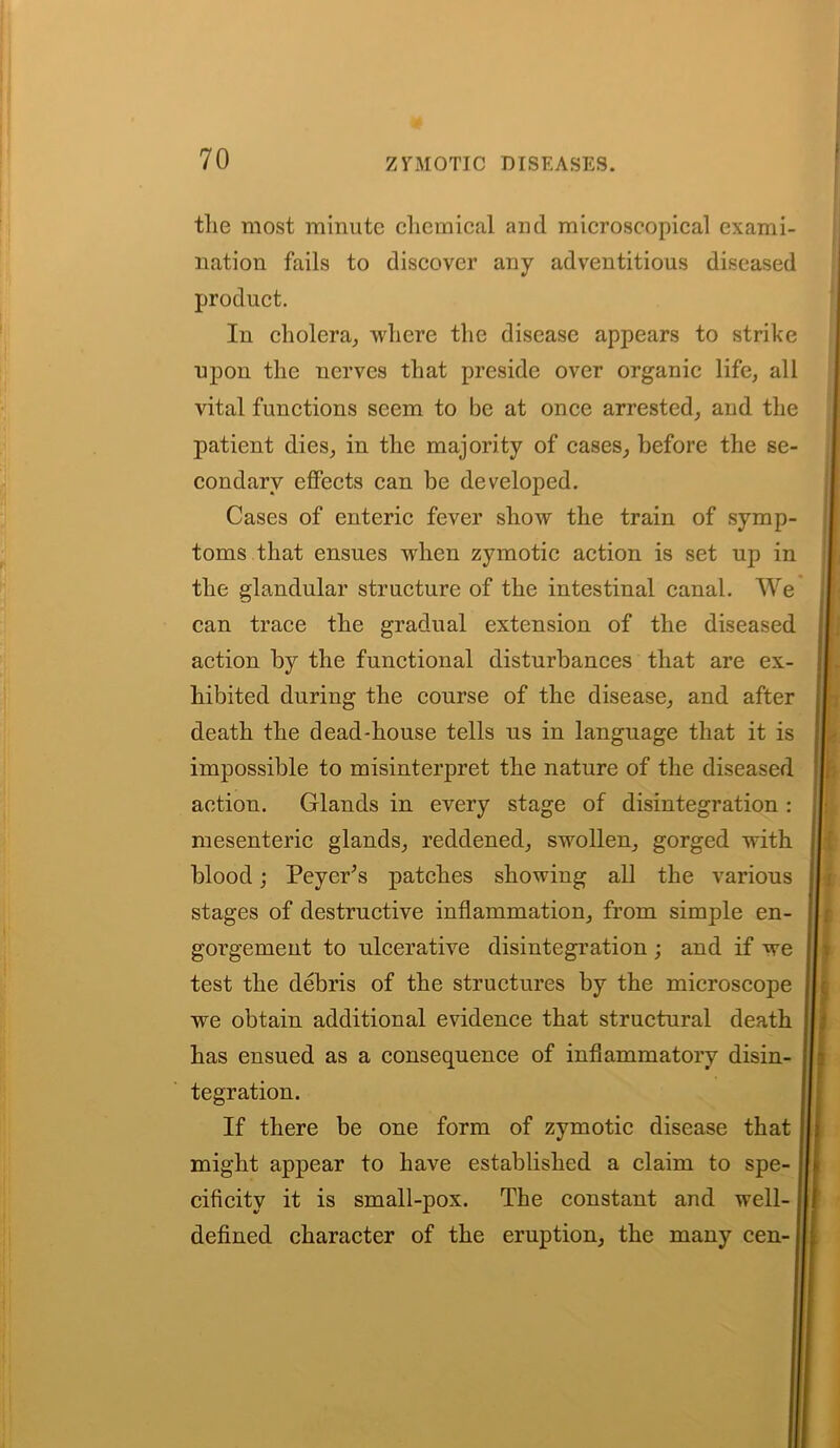 the most minute chemical and microscopical exami- nation fails to discover any adventitious diseased product. In cholera, where the disease appears to strike npon the nerves that preside over organic life, all vital functions seem to be at once arrested, and the patient dies, in the majority of cases, before the se- condary effects can be developed. Cases of enteric fever show the train of symp- toms that ensues wrhen zymotic action is set up in the glandular structure of the intestinal canal. We can trace the gradual extension of the diseased action by the functional disturbances that are ex- hibited during the course of the disease, and after death the dead-house tells us in language that it is impossible to misinterpret the nature of the diseased action. Glands in every stage of disintegration : mesenteric glands, reddened, swollen, gorged with blood; Peyer’s patches showing all the various stages of destructive inflammation, from simple en- gorgement to ulcerative disintegration ; and if we test the debris of the structures by the microscope we obtain additional evidence that structural death has ensued as a consequence of inflammatory disin- tegration. If there be one form of zymotic disease that might appear to have established a claim to spe- cificity it is small-pox. The constant and well-1 defined character of the eruption, the many cen- i