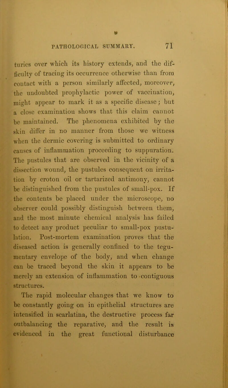 turies over which its history extends, and the dif- ficulty of tracing its occurrence otherwise than from contact with a person similarly affected, moreover, the undoubted prophylactic power of vaccination, mitiht appear to mark it as a specific disease; but a close examination shows that this claim cannot be maintained. The phenomena exhibited by the skin differ in no manner from those we witness when the dermic covering is submitted to ordinary causes of inflammation proceeding to suppuration. The pustules that are observed in the vicinity of a dissection wound, the pustules consequent on irrita- tion by croton oil or tartarized antimony, cannot be distinguished from the pustules of small-pox. If the contents be placed under the microscope, no observer could possibly distinguish between them, and the most minute chemical analysis has failed to detect any product peculiar to small-pox pustu- lation. Post-mortem examination proves that the diseased action is generally confined to the tegu- mentary envelope of the body, and when change can be traced beyond the skin it appears to be merely an extension of inflammation to contiguous structures. The rapid molecular changes that we know to be constantly going on in epithelial structures are intensified in scarlatina, the destructive process far outbalancing the reparative, and the result is evidenced in the great functional disturbance