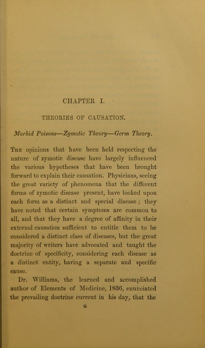 CHAPTER I. THEORIES OP CAUSATIOH. Morbid Poisons—Zymotic Theory—Germ Theory. The opinions that have been held respecting the nature of zymotic disease have largely influenced the various hypotheses that have been brought forward to explain their causation. Physicians, seeing the great variety of phenomena that the different forms of zymotic disease present, have looked upon each form as a distinct and special disease ; they have noted that certain symptoms are common to all, and that they have a degree of affinity in their external causation sufficient to entitle them to be considered a distinct class of diseases, but the- great majority of writers have advocated and taught the doctrine of specificity, considering each disease as a distinct entity, having a separate and specific cause. Dr. Williams, the learned and accomplished author of Elements of Medicine, 1836, enunciated the prevailing doctrine current in his day, that the