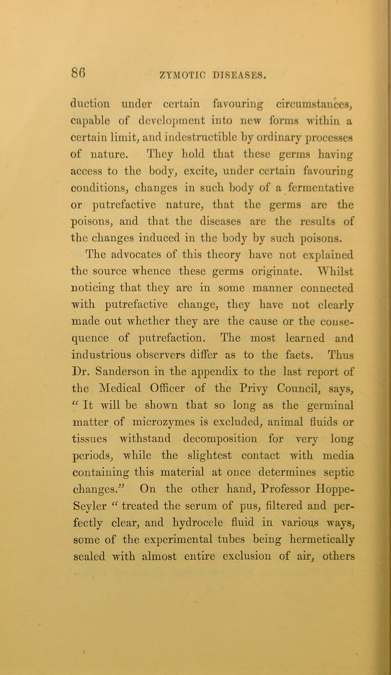 80 duction under certain favouring circumstances, capable of development into new forms within a certain limit, and indestructible by ordinary processes of nature. They hold that these germs having access to the body, excite, under certain favouring conditions, changes in such body of a fermentative or putrefactive nature, that the germs are the poisons, and that the diseases are the results of the changes induced in the body by such poisons. The advocates of this theory have not explained the source whence these germs originate. Whilst noticing that they are in some manner connected with putrefactive change, they have not clearly made out whether they are the cause or the conse- quence of putrefaction. The most learned and industrious observers differ as to the facts. Thus Dr. Sanderson in the appendix to the last report of the Medical Officer of the Privy Council, says, “ It will be shown that so long as the germinal matter of microzymes is excluded, animal fluids or tissues withstand decomposition for very long periods, while the slightest contact with media containing this material at once determines septic changes.” On the other hand. Professor Hoppe- Seyler “ treated the serum of pus, filtered and per- fectly clear, and hydrocele fluid in various ways, some of the experimental tubes being hermetically sealed with almost entire exclusion of air, others