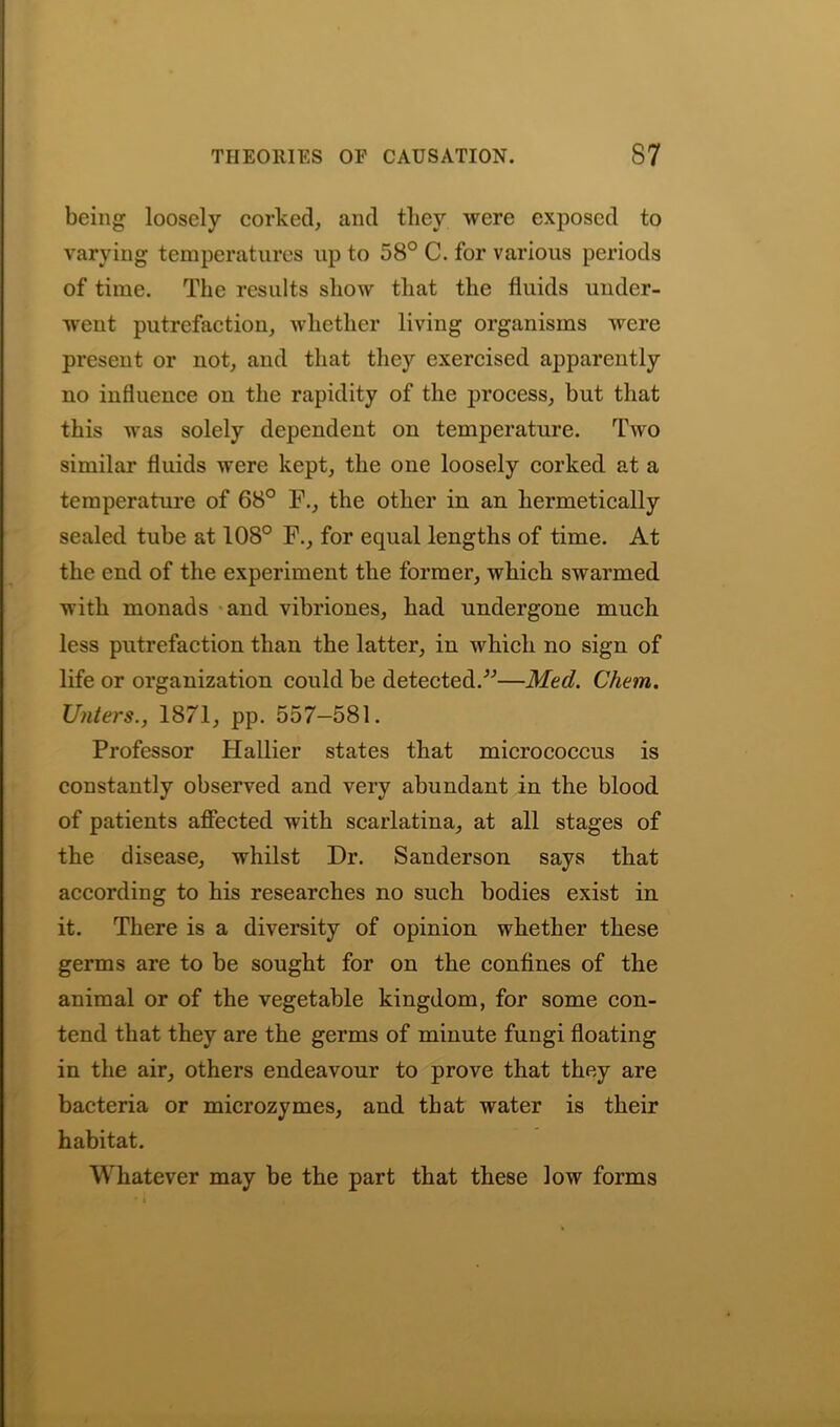 being loosely corked, and they were exposed to varying temperatures up to 58° C. for various periods of time. The results show that the fluids under- went putrefaction, whether living organisms were present or not, and that they exercised apparently no influence on the rapidity of the process, but that this was solely dependent on temperature. Two similar fluids were kept, the one loosely corked at a temperature of 68° F., the other in an hermetically sealed tube at 108° F., for equal lengths of time. At the end of the experiment the former, which swarmed with monads and vibriones, had undergone much less putrefaction than the latter, in which no sign of life or organization could be detected.”—Med. Chem. Unters., 1871, pp. 557—581. Professor Hallier states that micrococcus is constantly observed and very abundant in the blood of patients affected with scarlatina, at all stages of the disease, whilst Dr. Sanderson says that according to his researches no such bodies exist in it. There is a diversity of opinion whether these germs are to be sought for on the confines of the animal or of the vegetable kingdom, for some con- tend that they are the germs of minute fungi floating in the air, others endeavour to prove that they are bacteria or microzymes, and that water is their habitat. Whatever may be the part that these low forms