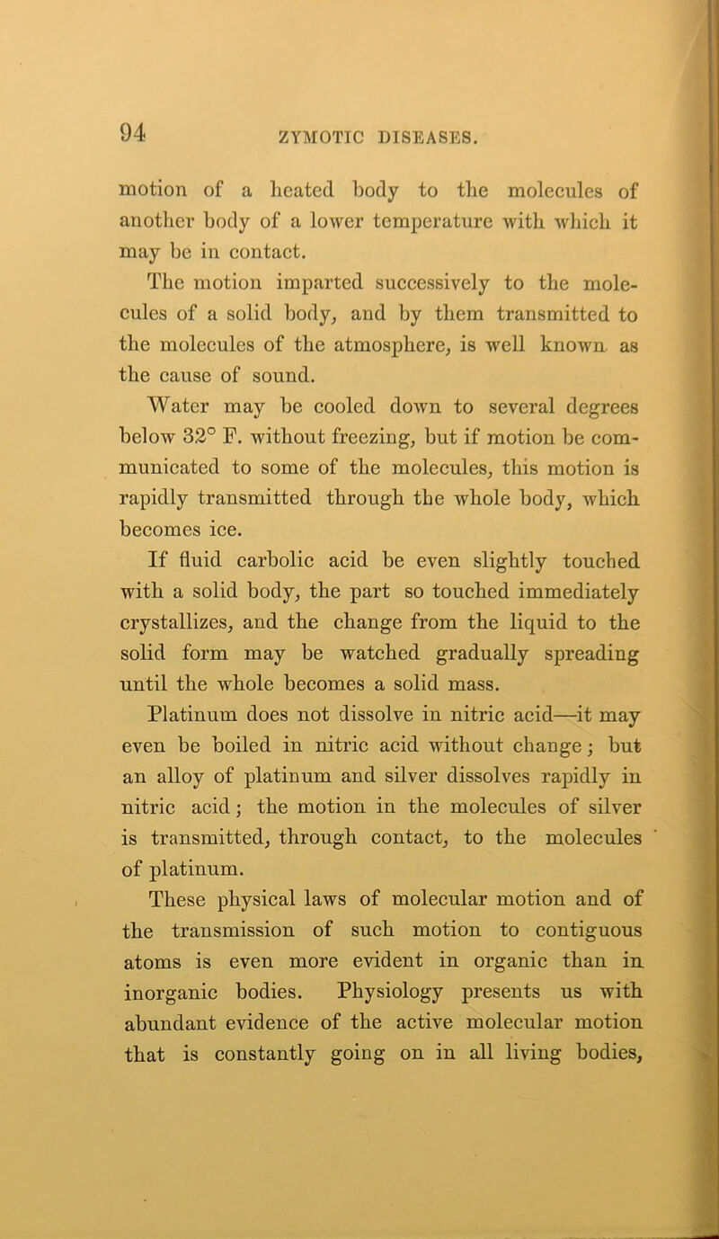 motion of a heated body to the molecules of another body of a lower temperature with which it may be in contact. The motion imparted successively to the mole- cules of a solid body, and by them transmitted to the molecules of the atmosphere, is well known as the cause of sound. Water may be cooled down to several degrees below 32° F. without freezing, but if motion be com- municated to some of the molecules, this motion is rapidly transmitted through the whole body, which becomes ice. If fluid carbolic acid be even slightly touched with a solid body, the part so touched immediately crystallizes, and the change from the liquid to the solid form may be watched gradually spreading until the whole becomes a solid mass. Platinum does not dissolve in nitric acid—it may even be boiled in nitric acid without change; but an alloy of platinum and silver dissolves rapidly in nitric acid; the motion in the molecules of silver is transmitted, through contact, to the molecules of platinum. These physical laws of molecular motion and of the transmission of such motion to contiguous atoms is even more evident in organic than in inorganic bodies. Physiology presents us with abundant evidence of the active molecular motion that is constantly going on in all living bodies,