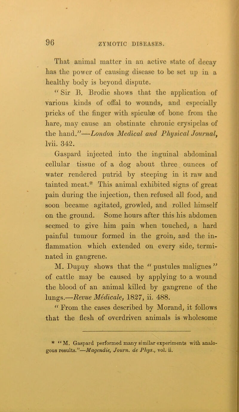 That animal matter in an active state of decay lias the power of cansing disease to he set up in a healthy body is beyond dispute. “ Sir B. Brodie shows that the application of various kinds of offal to wounds, and especially pricks of the finger with spiculte of bone from the hare, may cause an obstinate chronic erysipelas of the hand.”—London Medical and Physical Journal, lvii. 342. Gaspard injected into the inguinal abdominal cellular tissue of a dog about three ounces of water rendered putrid by steeping in it raw and tainted meat.* This animal exhibited signs of great pain during the injection, then refused all food, and soon became agitated, growled, and rolled himself on the ground. Some hours after this his abdomen seemed to give him pain when touched, a hard painful tumour formed in the groin, and the in- flammation which extended on every side, termi- nated in gangrene. M. Dupuy shows that the “ pustules malignes ” of cattle may be caused by applying to a wound the blood of an animal killed by gangrene of the lungs.—Revue Medicale, 1827, ii. 488. “ From the cases described by Morand, it follows that the flesh of overdriven animals is wholesome * “M. Gaspard performed many similar experiments with analo- gous results.”—Magendie, Journ. de Phys., vol. ii.