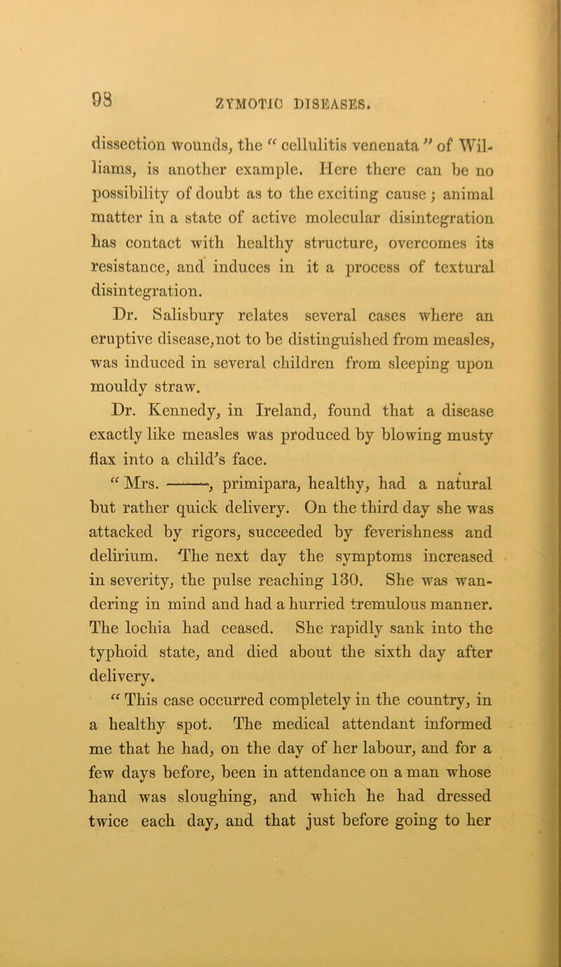 93 dissection wounds, the “ cellulitis venenata ” of Wil- liams, is another example. Here there can be no possibility of doubt as to the exciting cause ; animal matter in a state of active molecular disintegration has contact with healthy structure, overcomes its resistance, and induces in it a process of textural disintegration. Dr. Salisbury relates several cases where an eruptive disease,not to be distinguished from measles, was induced in several children from sleeping upon mouldy straw. Dr. Kennedy, in Ireland, found that a disease exactly like measles was produced by blowing musty flax into a child's face. “ Mrs. -, primipara, healthy, had a natural but rather quick delivery. On the third day she was attacked by rigors, succeeded by feverishness and delirium. The next day the symptoms increased in severity, the pulse reaching 130. She was wan- dering in mind and had a hurried tremulous manner. The lochia had ceased. She rapidly sank into the typhoid state, and died about the sixth day after delivery. “ This case occurred completely in the country, in a healthy spot. The medical attendant informed me that he had, on the day of her labour, and for a few days before, been in attendance on a man whose hand was sloughing, and which he had dressed twice each day, and that just before going to her