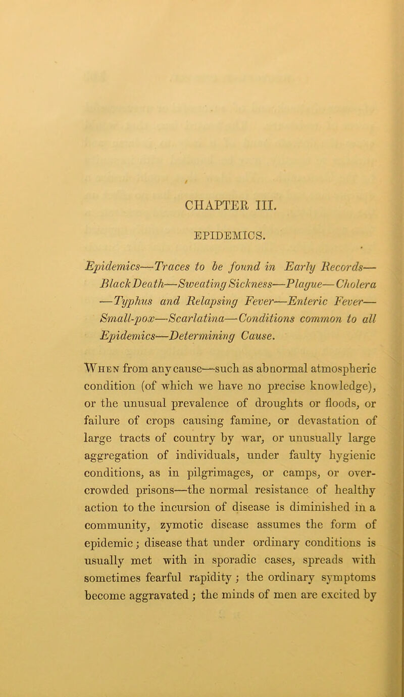 CHAPTER III. EPIDEMICS. Epidemics—Traces to be found in Early Records— Black Death—Sweating Sickness—Plague—Cholera —Typhus and Relapsing Fever—Enteric Fever— Smalt-pox—Scarlatina—Conditions common to all Epidemics—Determining Cause. When from any cause—such as abnormal atmospheric condition (of which we have no precise knowledge), or the unusual prevalence of droughts or floods, or failure of crops causing famine, or devastation of large tracts of country by war, or unusually large aggregation of individuals, under faulty hygienic conditions, as in pilgrimages, or camps, or over- crowded prisons—the normal resistance of healthy action to the incursion of disease is diminished in a community, zymotic disease assumes the form of epidemic; disease that under ordinary conditions is usually met with in sporadic cases, spreads with sometimes fearful rapidity ; the ordinary symptoms become aggravated ; the minds of men are excited by