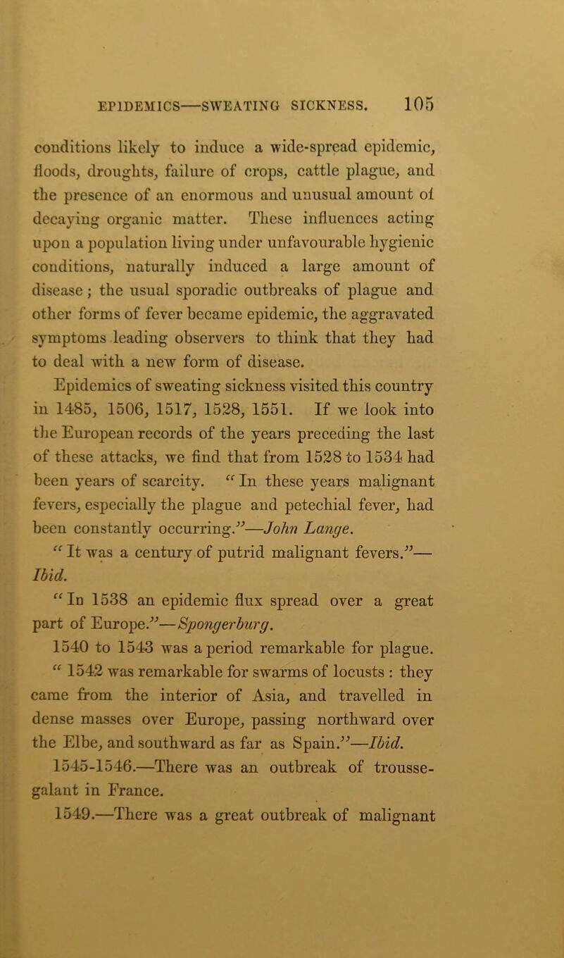 conditions likely to induce a wide-spread epidemic, floods, droughts, failure of crops, cattle plague, and the presence of an enormous and unusual amount ol decaying organic matter. These influences acting upon a population living under unfavourable hygienic conditions, naturally induced a large amount of disease; the usual sporadic outbreaks of plague and other forms of fever became epidemic, the aggravated symptoms leading observers to think that they had to deal with a new form of disease. Epidemics of sweating sickness visited this country in 1485, 1506, 1517, 1528, 1551. If we look into the European records of the years preceding the last of these attacks, we find that from 1528 to 1534 had been years of scarcity. “ In these years malignant fevers, especially the plague and petechial fever, had been constantly occurring/'’—John Lange. “ It was a century of putrid malignant fevers.”— Ibid. “In 1538 an epidemic flux spread over a great part of Europe.”—Spongerburg. 1540 to 1543 was a period remarkable for plague. “ 1542 was remarkable for swarms of locusts : they came from the interior of Asia, and travelled in dense masses over Europe, passing northward over the Elbe, and southward as far as Spain.”—Ibid. 1545-1546.—There was an outbreak of trousse- galant in France. 1549.—There wras a great outbreak of malignant