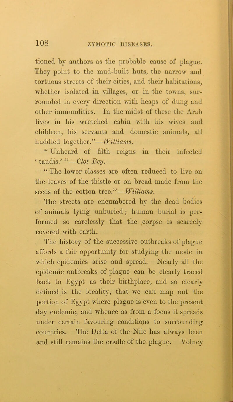 tionecl by authors as the probable cause of plague. They point to the mud-built huts, the narrow and tortuous streets of their cities, and their habitations, ■whether isolated in villages, or in the towns, sur- rounded in every direction with heaps of dung and other immundities. In the midst of these the Arab lives in his wretched cabin with his wives and children, his servants and domestic animals, all huddled together.”— Williams. “ Unheard of filth reigns in their infected f taudis.; ”—Clot Bey. “ The lower classes are often reduced to live on the leaves of the thistle or on bread made from the seeds of the cotton tree.”—Williams. The streets are encumbered by the dead bodies of animals lying unburied; human burial is per- formed so carelessly that the corpse is scarcely covered with earth. The history of the successive outbreaks of plague affords a fair opportunity for studying the mode in which epidemics arise and spread. Nearly all the epidemic outbreaks of plague can be clearly traced back to Egypt as their birthplace, and so clearly defined is the locality, that we can map out the portion of Egypt where plague is even to the present day endemic, and whence as from a focus it spreads under certain favouring conditions to surrounding countries. The Delta of the Nile has always been and still remains the cradle of the plague. Volney