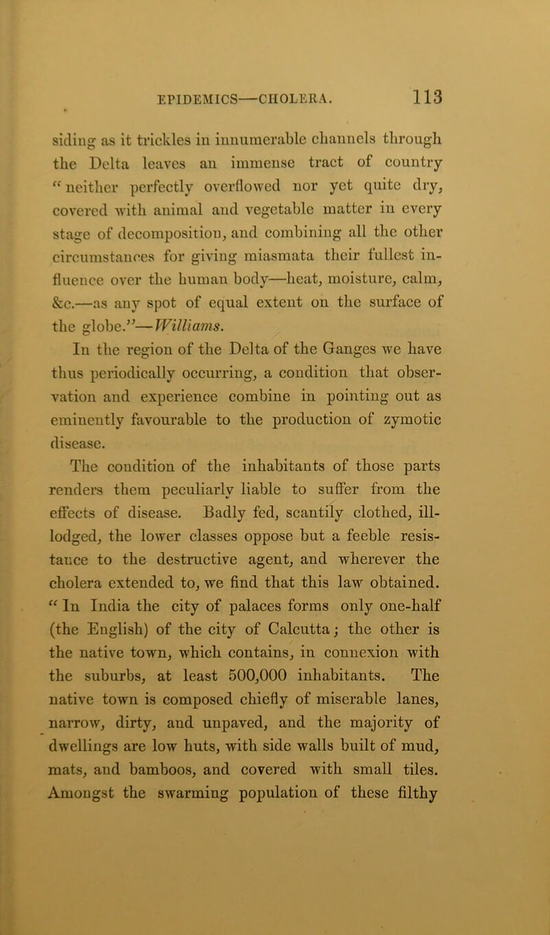 siding as it trickles in innumerable channels through the Delta leaves an immense tract of country “ neither perfectly overflowed nor yet quite dry, covered with animal and vegetable matter in every stage of decomposition, and combining all the other circumstances for giving miasmata their fullest in- fluence over the human body—heat, moisture, calm, &c.—as any spot of equal extent on the surface of the globe.—Williams. In the region of the Delta of the Ganges we have thus periodically occurring, a condition that obser- vation and experience combine in pointing out as eminently favourable to the production of zymotic disease. The condition of the inhabitants of those parts renders them peculiarly liable to suffer from the effects of disease. Badly fed, scantily clothed, ill- lodged, the lower classes oppose but a feeble resis- tance to the destructive agent, and wherever the cholera extended to, we find that this law obtained. “ In India the city of palaces forms only one-half (the English) of the city of Calcutta; the other is the native town, which contains, in connexion with the suburbs, at least 500,000 inhabitants. The native town is composed chiefly of miserable lanes, narrow, dirty, and unpaved, and the majority of dwellings are low huts, with side walls built of mud, mats, and bamboos, and covered with small tiles. Amongst the swarming population of these filthy