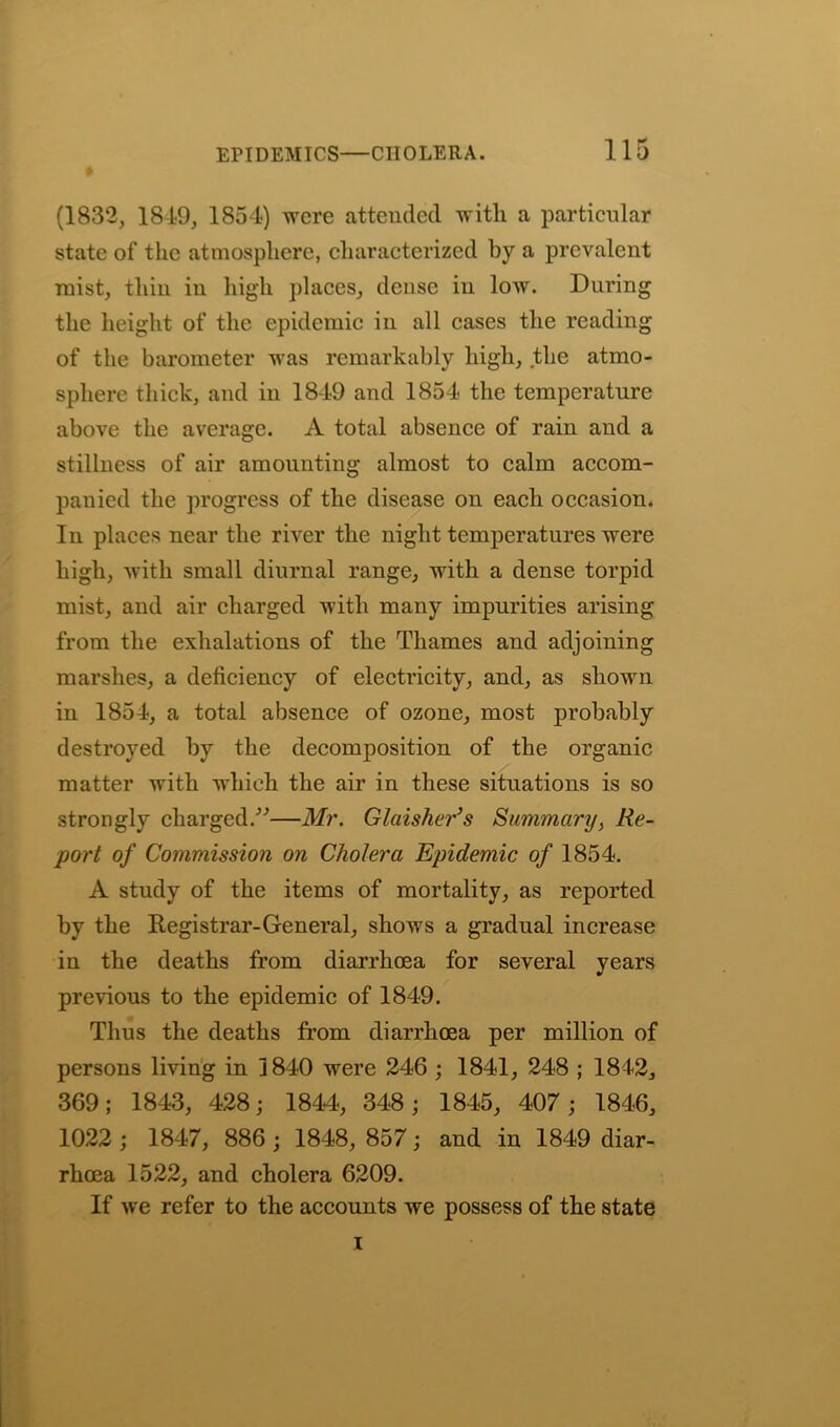 (1832, 1819, 1854) were attended with a particular state of the atmosphere, characterized by a prevalent mist, thin in high places, dense in low. During the height of the epidemic in all cases the reading of the barometer was remarkably high, the atmo- sphere thick, and in 1849 and 1854 the temperature above the average. A total absence of rain and a stillness of air amounting almost to calm accom- panied the progress of the disease on each occasion. In places near the river the night temperatures were high, with small diurnal range, with a dense torpid mist, and air charged with many impurities arising from the exhalations of the Thames and adjoining marshes, a deficiency of electricity, and, as shown in 1854, a total absence of ozone, most probably destroyed by the decomposition of the organic matter with which the air in these situations is so strongly charged.”—Mr. Glaisher’s Summary, Re- port of Commission on Cholera Epidemic of 1854. A study of the items of mortality, as reported by the Registrar-General, shows a gradual increase in the deaths from diarrhoea for several years previous to the epidemic of 1849. Thus the deaths from diarrhoea per million of persons living in 1840 were 246 ; 1841, 248 ; 1842, 369; 1843, 428; 1844, 348; 1845, 407; 1846, 1022 ; 1847, 886 ; 1848, 857; and in 1849 diar- rhoea 1522, and cholera 6209. If we refer to the accounts we possess of the state i