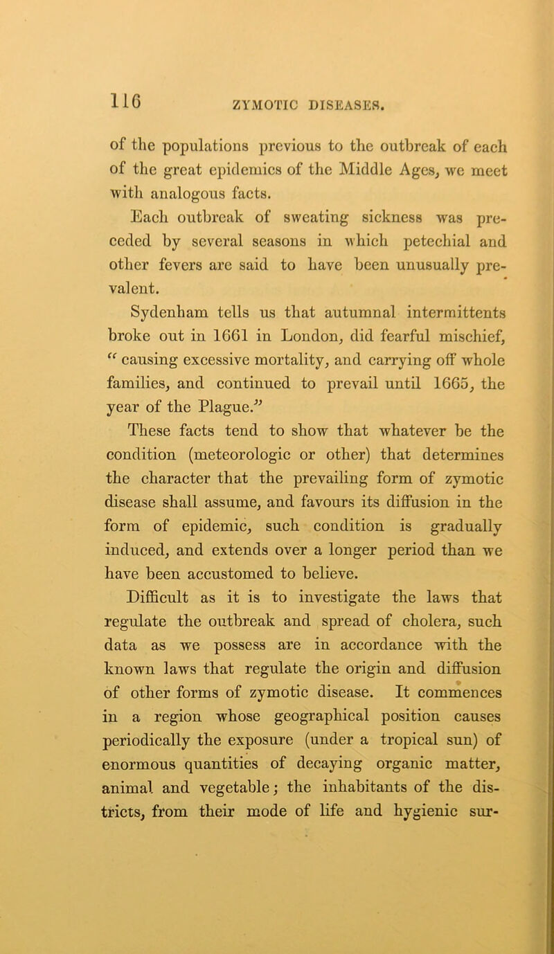 of the populations previous to the outbreak of each of the great epidemics of the Middle Ages, we meet with analogous facts. Each outbreak of sweating sickness was pre- ceded by several seasons in which petechial and. other fevers are said to have been unusually pre- valent. Sydenham tells us that autumnal intermittents broke ont in 1661 in London, did fearful mischief, “ causing excessive mortality, and carrying off whole families, and continued to prevail until 1665, the year of the Plague.” These facts tend to show that whatever be the condition (meteorologic or other) that determines the character that the prevailing form of zymotic disease shall assume, and favours its diffusion in the form of epidemic, such condition is gradually induced, and extends over a longer period than we have been accustomed to believe. Difficult as it is to investigate the laws that regulate the outbreak and spread of cholera, such data as we possess are in accordance with the known laws that regulate the origin and diffusion of other forms of zymotic disease. It commences in a region whose geographical position causes periodically the exposure (under a tropical sun) of enormous quantities of decaying organic matter, animal and vegetable; the inhabitants of the dis- tricts, from their mode of life and hygienic sur-