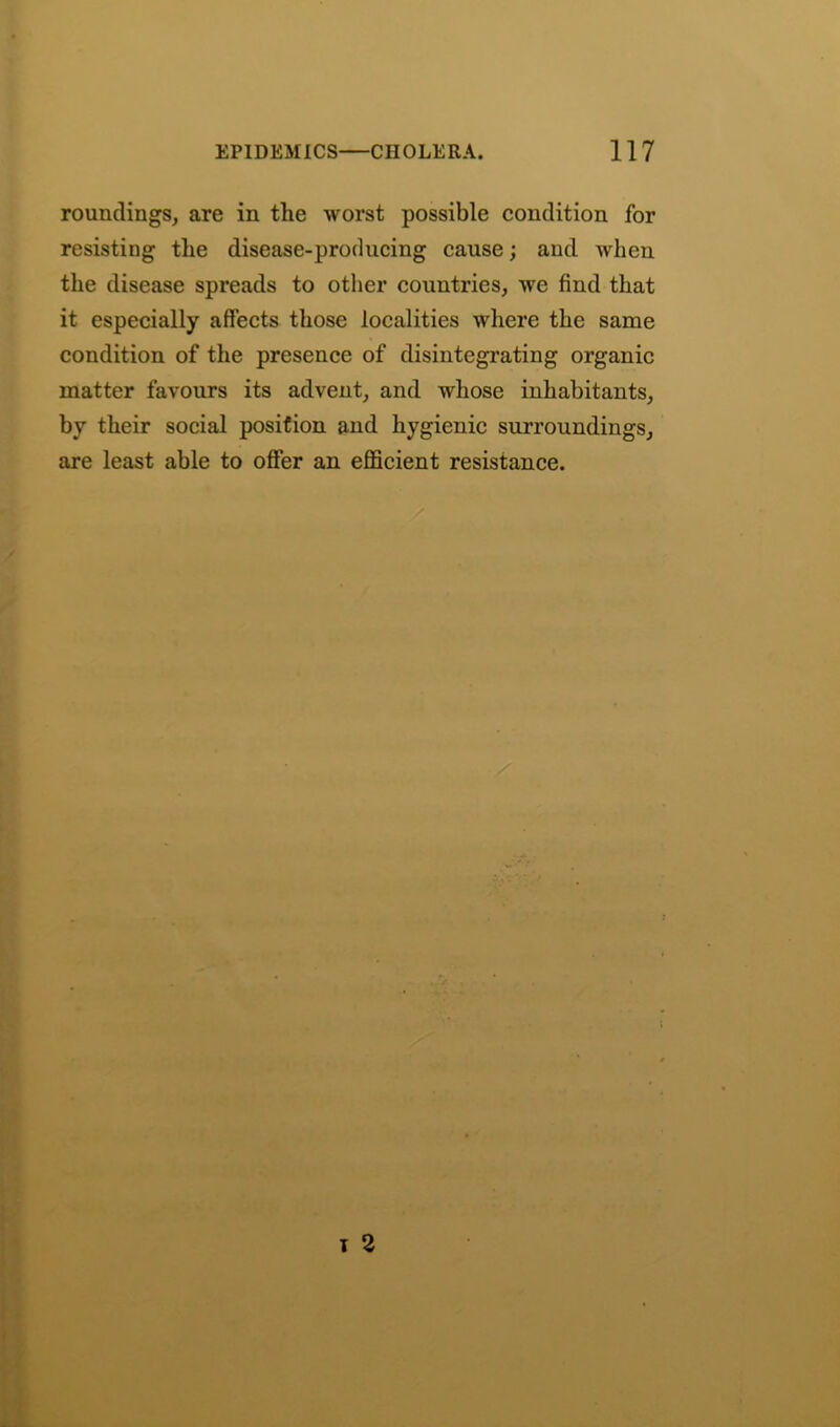 roundings, are in the worst possible condition for resisting the disease-producing cause; and when the disease spreads to other countries, we find that it especially affects those localities where the same condition of the presence of disintegrating organic matter favours its advent, and whose inhabitants, by their social position and hygienic surroundings, are least able to offer an efficient resistance.