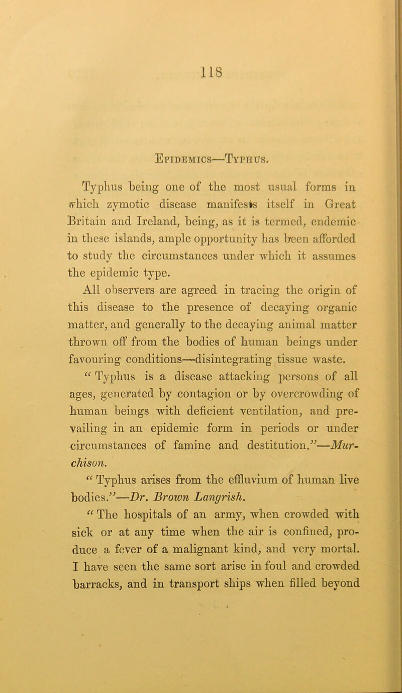 Epidemics—Typhus. Typhus being one of the most usual forms in which zymotic disease manifests itself in Great Britain and Ireland, being, as it is termed, endemic in these islands, ample opportunity has been afforded to study the circumstances under which it assumes the epidemic type. All observers are agreed in tracing the origin of this disease to the presence of decaying organic matter, and generally to the decaying animal matter thrown off from the bodies of human beings under favouring conditions—disintegrating tissue waste. “ Typhus is a disease attacking persons of all ages, generated by contagion or by overcrowding of human beings with deficient ventilation, and pre- vailing in an epidemic form in periods or under circumstances of famine and destitution/'’—Mur- chison. “ Typhus arises from the effluvium of human live bodies/'’—Dr. Brown Langrish. “ The hospitals of an army, when crowded with sick or at any time when the air is confined, pro- duce a fever of a malignant kind, and very mortal. I have seen the same sort arise in foul and crowded barracks, and in transport ships when filled beyond