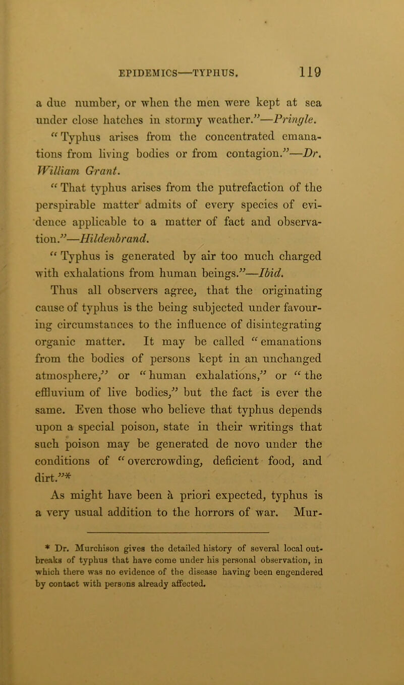 a due number, or when the men were kept at sea under close hatches in stormy weather.”—Pringle. Typhus arises from the concentrated emana- tions from living bodies or from contagion.”—Dr. William Grant. “ That typhus arises from the putrefaction of the perspirable matter admits of every species of evi- dence applicable to a matter of fact and observa- tion.”—Hildenbrand. “ Typhus is generated by air too much charged with exhalations from human beings.”—Ibid. Thus all observers agree, that the originating cause of typhus is the being subjected under favour- ing circumstances to the influence of disintegrating organic matter. It may be called  emanations from the bodies of persons kept in an unchanged atmosphere,” or “ human exhalations,” or “ the effluvium of live bodies,” but the fact is ever the same. Even those who believe that typhus depends upon a special poison, state in their writings that such poison may be generated de novo under the conditions of “ overcrowding, deficient food, and dirt.”* As might have been a priori expected, typhus is a very usual addition to the horrors of war. Mur- * Dr. Murchison gives the detailed history of several local out- breaks of typhus that have come under his personal observation, in which there was no evidence of the disease having been engendered by contact with persons already affected.