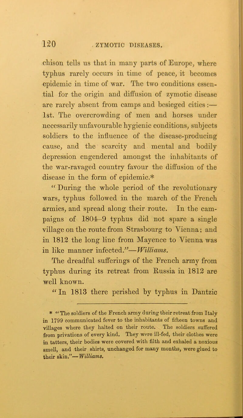 cliison tells us tliat in many parts of Europe, where typhus rarely occurs in time of peace, it becomes epidemic in time of war. The two conditions essen- tial for the origin and diffusion of zymotic disease are rarely absent from camps and besieged cities:— 1st. The overcrowding of men and horses under necessarily unfavourable hygienic conditions, subjects soldiers to the influence of the disease-producing cause, and the scarcity and mental and bodily depression engendered amongst the inhabitants of the war-ravaged country favour the diffusion of the disease in the form of epidemic.* “ During the whole period of the revolutionary wars, typhus followed in the march of the French armies, and spread along their route. In the cam- paigns of 1804—9 typhus did not spare a single village on the route from Strasbourg to Vienna; and in 1812 the long line from Mayence to Vienna was in like manner infected/’’—Williams. The dreadful sufferings of the French army from typhus during its retreat from Russia in 1812 are well known. “In 1813 there perished by typhus in Dantzic * “ The soldiers of the French army during their retreat from Italy in 1799 communicated fever to the inhabitants of fifteen towns and villages where they halted on their route. The soldiers suffered from privations of every kind. They were ill-fed, their clothes were in tatters, their bodies were covered with filth and exhaled a noxious smell, and their shirts, unchanged for many months, were glued to their skin.”—Williams.