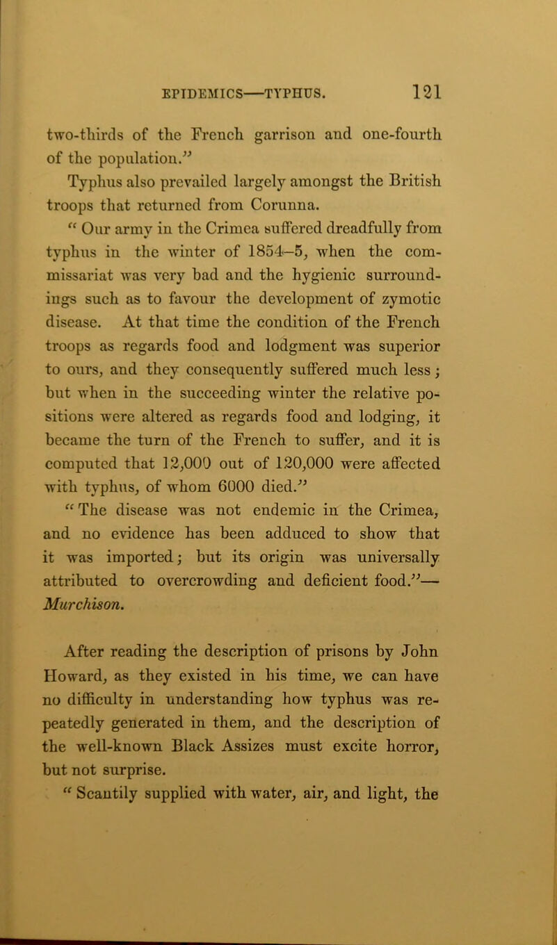 two-thirds of the French garrison and one-fourth of the population.” Typhus also prevailed largely amongst the British troops that returned from Corunna. “ Our army in the Crimea suffered dreadfully from typhus in the winter of 1854—5, when the com- missariat was very bad and the hygienic surround- ings such as to favour the development of zymotic disease. At that time the condition of the French troops as regards food and lodgment was superior to ours, and they consequently suffered much less; but when in the succeeding winter the relative po- sitions were altered as regards food and lodging, it became the turn of the French to suffer, and it is computed that 12,000 out of 120,000 were affected with typhus, of whom 6000 died.” “ The disease was not endemic in the Crimea, and no evidence has been adduced to show that it was imported; but its origin was universally attributed to overcrowding and deficient food.”— Murchison. After reading the description of prisons by John Howard, as they existed in his time, we can have no difficulty in understanding how typhus was re- peatedly generated in them, and the description of the well-known Black Assizes must excite horror, but not surprise. “ Scantily supplied with water, air, and light, the