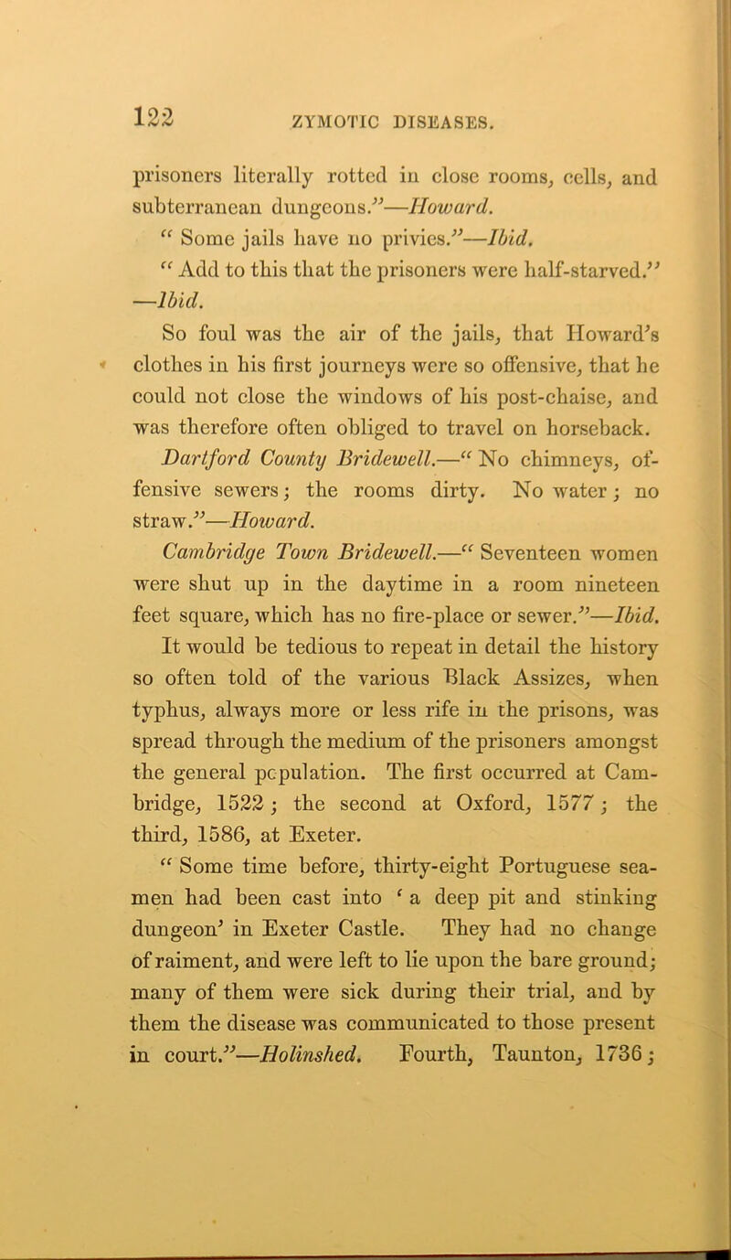 prisoners literally rotted in close rooms,, cells, and subterranean dungeons.”—Howard. “ Some jails have no privies.”—Ibid. “ Add to this that the prisoners were half-starved/' —Ibid. So foul was the air of the jails, that Howard's clothes in his first journeys were so offensive, that he could not close the windows of his post-chaise, and was therefore often obliged to travel on horseback. Dartford County Bridewell.—“ No chimneys, of- fensive sewers; the rooms dirty. No water ; no straw.”—Howard. Cambridge Town Bridewell.—“ Seventeen women were shut up in the daytime in a room nineteen feet square, which has no fire-place or sewer.”—Ibid. It would be tedious to repeat in detail the history so often told of the various Black Assizes, when typhus, always more or less rife in the prisons, was spread through the medium of the prisoners amongst the general population. The first occurred at Cam- bridge, 1522; the second at Oxford, 1577 ; the third, 1586, at Exeter. “ Some time before, thirty-eight Portuguese sea- men had been cast into ‘ a deep pit and stinking dungeon' in Exeter Castle. They had no change of raiment, and were left to lie upon the bare ground; many of them were sick during their trial, and by them the disease was communicated to those present in court.”—Holinshed. Fourth, Taunton, 1736;