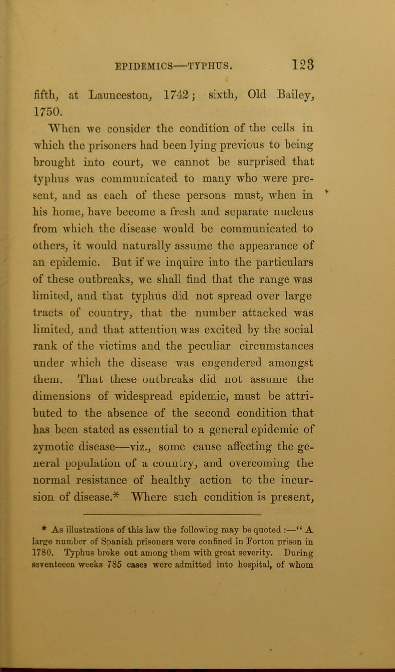 fifth, at Launceston, 1742; sixth, Old Bailey, 1750. When we consider the condition of the cells in which the prisoners had been lying previous to being brought into court, wre cannot be surprised that typhus was communicated to many who were pre- sent, and as each of these persons must, wdien in his home, have become a fresh and separate nucleus from which the disease would be communicated to others, it would naturally assume the appearance of an epidemic. But if wre inquire into the particulars of these outbreaks, we shall find that the range was limited, and that typhus did not spread over large tracts of country, that the number attacked was limited, and that attention was excited by the social rank of the victims and the peculiar circumstances under which the disease was engendered amongst them. That these outbreaks did not assume the dimensions of widespread epidemic, must be attri- buted to the absence of the second condition that has been stated as essential to a general epidemic of zymotic disease—viz., some cause affecting the ge- neral population of a country, and overcoming the normal resistance of healthy action to the incur- sion of disease.* Where such condition is present, * As illustrations of this law the following may be quoted :—“ A large number of Spanish prisoners were confined in Forton prison in 1780. Typhus broke out among them with great severity. During seventeeen weeks 785 cases were admitted into hospital, of whom
