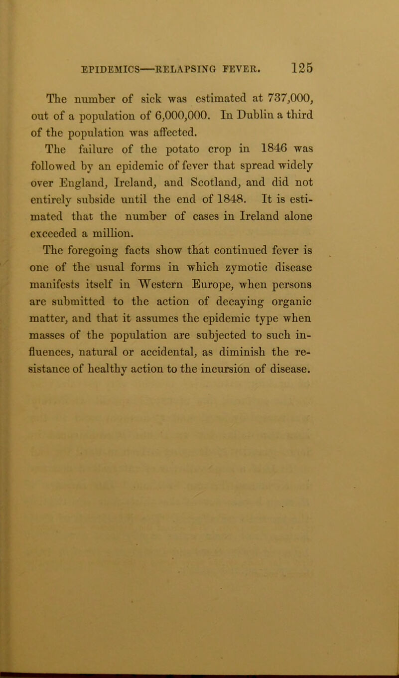 The number of sick was estimated at 737,000, out of a population of 6,000,000. In Dublin a third of the population was affected. The failure of the potato crop in 1846 was followed by an epidemic of fever that spread widely over England, Ireland, and Scotland, and did not entirely subside until the end of 1848. It is esti- mated that the number of cases in Ireland alone exceeded a million. The foregoing facts show that continued fever is one of the usual forms in which zymotic disease manifests itself in Western Europe, when persons are submitted to the action of decaying organic matter, and that it assumes the epidemic type when masses of the population are subjected to such in- fluences, natural or accidental, as diminish the re- sistance of healthy action to the incursion of disease.