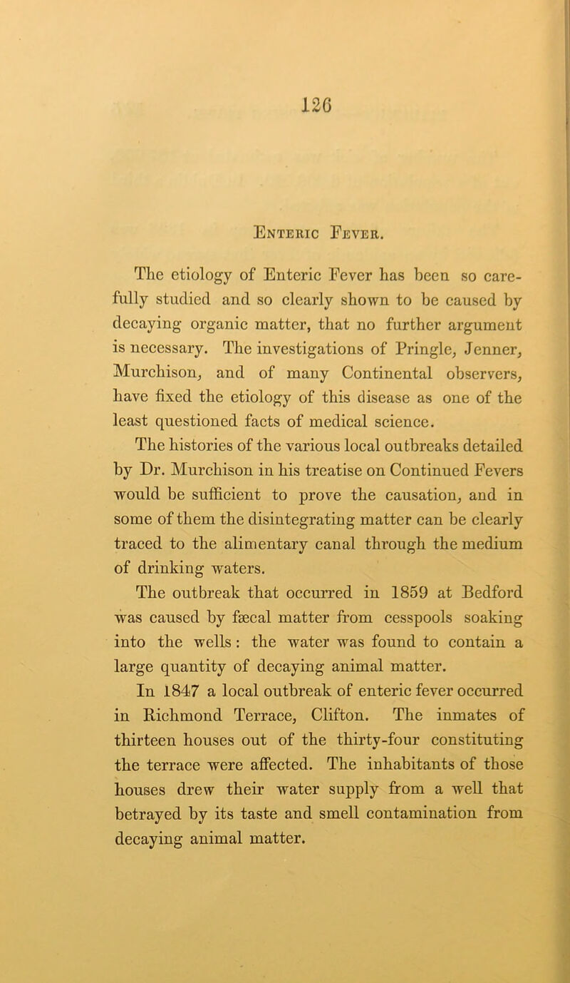 Enteric Fever. The etiology of Enteric Fever has been so care- fully studied and so clearly shown to be caused by decaying organic matter, that no further argument is necessary. The investigations of Pringle, Jenner, Murchison, and of many Continental observers, have fixed the etiology of this disease as one of the least questioned facts of medical science. The histories of the various local outbreaks detailed by Dr. Murchison in his treatise on Continued Fevers would be sufficient to prove the causation, and in some of them the disintegrating matter can be clearly traced to the alimentary canal through the medium of drinking waters. The outbreak that occurred in 1859 at Bedford was caused by fsecal matter from cesspools soaking into the wells: the water was found to contain a large quantity of decaying animal matter. In 1847 a local outbreak of enteric fever occurred in Richmond Terrace, Clifton. The inmates of thirteen houses out of the thirty-four constituting the terrace were affected. The inhabitants of those houses drew their water supply from a well that betrayed by its taste and smell contamination from decaying animal matter.