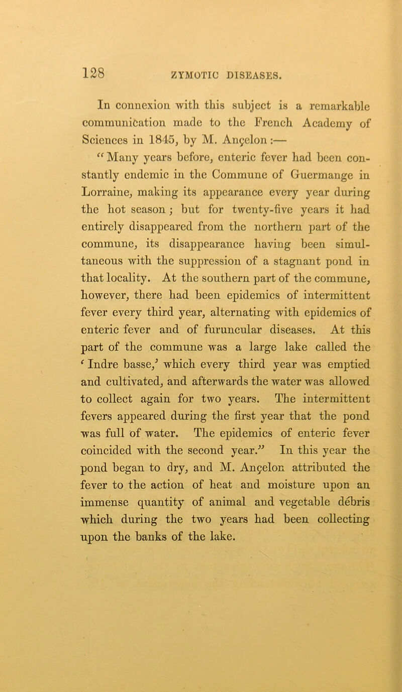 In connexion with this subject is a remarkable communication made to the French Academy of Sciences in 1845, by M. An5elon :— “ Many years before, enteric fever had been con- stantly endemic in the Commune of Guermange in Lorraine, making its appearance every year during the hot season; but for twenty-five years it had entirely disappeared from the northern part of the commune, its disappearance having been simul- taneous with the suppression of a stagnant pond in that locality. At the southern part of the commune, however, there had been epidemics of intermittent fever every third year, alternating with epidemics of enteric fever and of furuncular diseases. At this part of the commune was a large lake called the ‘ Indre basse/ which every third year was emptied and cultivated, and afterwards the water was allowed to collect again for two years. The intermittent fevers appeared during the first year that the pond was full of water. The epidemics of enteric fever coincided with the second year.” In this year the pond began to dry, and M. Anfelon attributed the fever to the action of heat and moisture upon an immense quantity of animal and vegetable debris which during the two years had been collecting upon the banks of the lake.