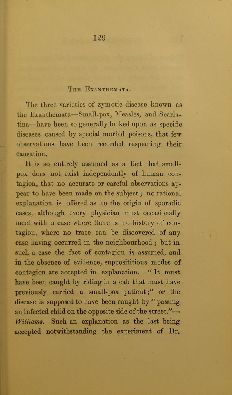 The Exanthemata. The three varieties of zymotic disease known as the Exanthemata—Small-pox, Measles, and Scarla- tina—have been so generally looked upon as specific diseases caused by special morbid poisons, that few observations have been recorded respecting their causation. It is so entirely assumed as a fact that small- pox does not exist independently of human con- tagion, that no accurate or careful observations ap- pear to have been made on the subject; no rational explanation is offered as to the origin of sporadic cases, although every physician must occasionally meet with a case where there is no history of con- tagion, where no trace can be discovered of any case having occurred in the neighbourhood; but in such a case the fact of contagion is assumed, and in the absence of evidence, supposititious modes of contagion are accepted in explanation. “ It must have been caught by riding in a cab that must have previously carried a small-pox patientor the disease is supposed to have been caught by “ passing an infected child on the opposite side of the street.”— Williams. Such an explanation as the last being accepted notwithstanding the experiment of Dr.