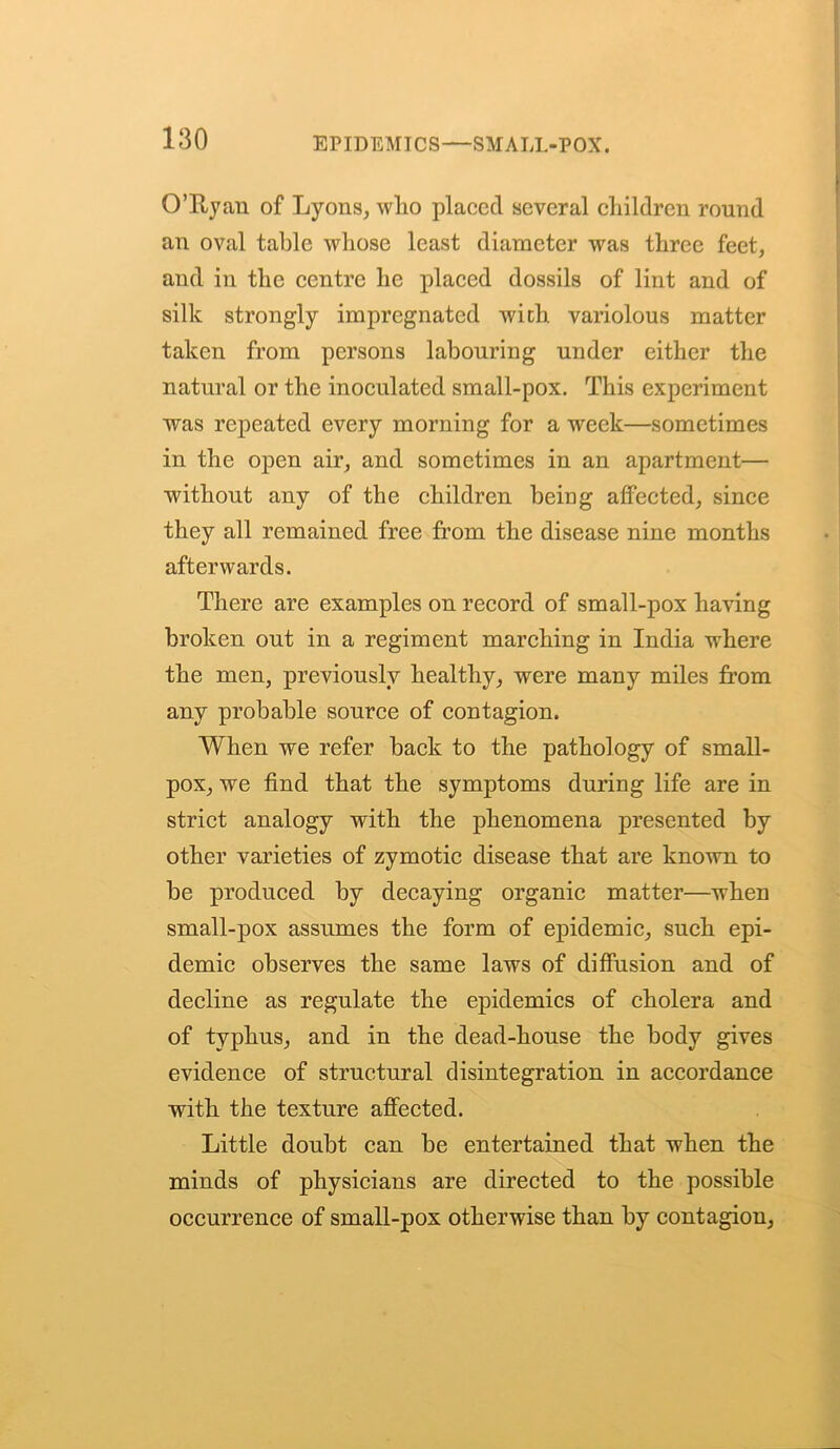 EFIDEMICS—SMALL-POX. O’Ryan of Lyons, wlio placed several children round an oval table whose least diameter was three feet, and in the centre he placed dossils of lint and of silk strongly impregnated with variolous matter taken from persons labouring under either the natural or the inoculated small-pox. This experiment was repeated every morning for a week—sometimes in the open air, and sometimes in an apartment— without any of the children being affected, since they all remained free from the disease nine months afterwards. There are examples on record of small-pox having broken out in a regiment marching in India where the men, previously healthy, were many miles from any probable source of contagion. When we refer back to the pathology of small- pox, we find that the symptoms during life are in strict analogy with the phenomena presented by other varieties of zymotic disease that are known to be produced by decaying organic matter—when small-pox assumes the form of epidemic, such epi- demic observes the same laws of diffusion and of decline as regulate the epidemics of cholera and of typhus, and in the dead-house the body gives evidence of structural disintegration in accordance with the texture affected. Little doubt can be entertained that when the minds of physicians are directed to the possible occurrence of small-pox otherwise than by contagion,