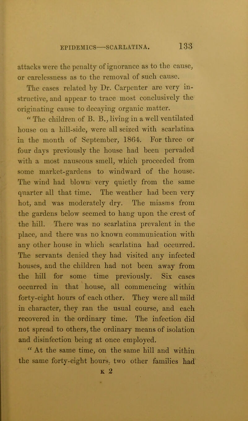 attacks were the penalty of ignorance as to the cause, or carelessness as to the removal of such cause. The cases related by Dr. Carpenter are very in- structive, and appear to trace most conclusively the originating cause to decaying organic matter. “ The children of 13. 13., living in a well ventilated house on a hill-side, were all seized with scarlatina in the month of September, 1864. For three or four days previously the house had been pervaded with a most nauseous smell, which proceeded from some market-gardens to windward of the house. The wind had blown very quietly from the same quarter all that time. The weather had been very hot, and was moderately dry. The miasms from the gardens below seemed to hang upon the crest of the hill. There was no scarlatina prevalent in the place, and there was no known communication with anv other house in which scarlatina had occurred. The servants denied they had visited any infected houses, and the children had not been away from the hill for some time previously. Six cases \ occurred in that house, all commencing within forty-eight hours of each other. They were all mild in character, they ran the usual course, and each recovered in the ordinary time. The infection did not spread to others, the ordinary means of isolation and disinfection being at once employed. “ At the same time, on the same hill and within the same forty-eight hours, two other families had k 2