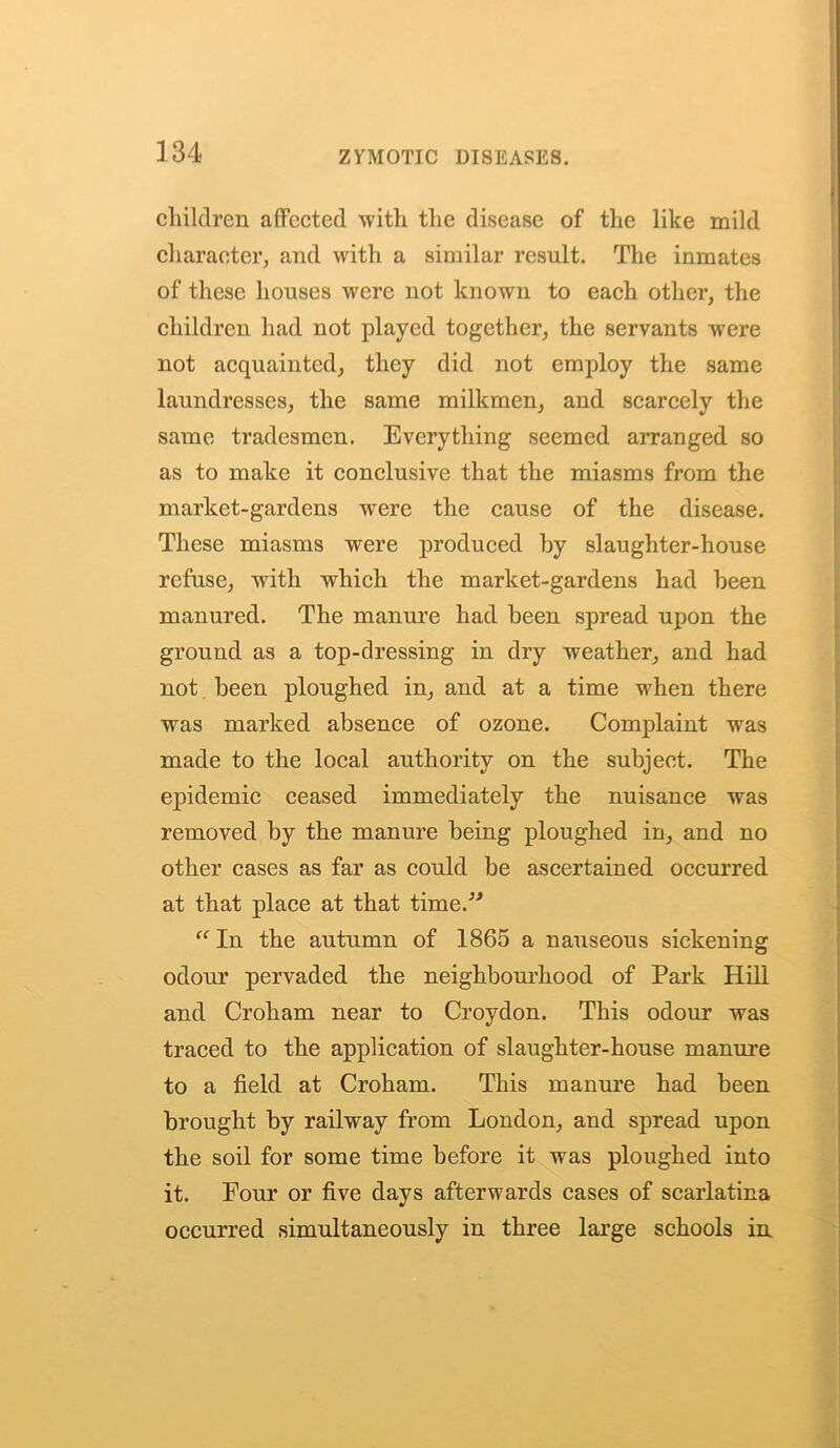 children affected with the disease of the like mild character, and with a similar result. The inmates of these houses were not known to each other, the children had not played together, the servants were not acquainted, they did not employ the same laundresses, the same milkmen, and scarcely the same tradesmen. Everything seemed arranged so as to make it conclusive that the miasms from the market-gardens were the cause of the disease. These miasms were produced by slaughter-house refuse, with which the market-gardens had been manured. The manure had been spread upon the ground as a top-dressing in dry weather, and had not been ploughed in, and at a time when there was marked absence of ozone. Complaint was made to the local authority on the subject. The epidemic ceased immediately the nuisance was removed by the manure being ploughed in, and no other cases as far as could be ascertained occurred at that place at that time.-” “ In the autumn of 1865 a nauseous sickening odour pervaded the neighbourhood of Park Hill and Croliam near to Croydon. This odour was traced to the application of slaughter-house manure to a field at Croham. This manure had been brought by railway from London, and spread upon the soil for some time before it was ploughed into it. Four or five days afterwards cases of scarlatina occurred simultaneously in three large schools in