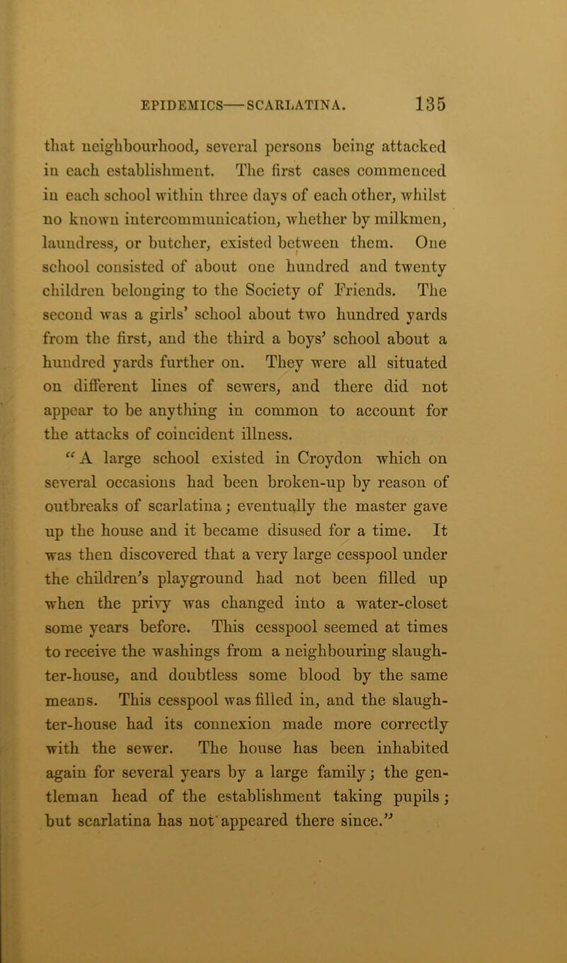 that neighbourhood, several persons being attacked in each establishment. The first cases commenced in each school within three days of each other, whilst no known intercommunication, whether by milkmen, laundress, or butcher, existed between them. One school consisted of about one hundred and twenty children belonging to the Society of Friends. The second was a girls’ school about two hundred yards from the first, and the third a boys’ school about a hundred yards further on. They were all situated on different lines of sewers, and there did not appear to be anything in common to account for the attacks of coincident illness. “ A large school existed in Croydon which on several occasions had been broken-up by reason of outbreaks of scarlatina; eventually the master gave up the house and it became disused for a time. It was then discovered that a very large cesspool under the children’s playground had not been filled up when the privy was changed into a water-closet some years before. This cesspool seemed at times to receive the washings from a neighbouring slaugh- ter-house, and doubtless some blood by the same meaDS. This cesspool was filled in, and the slaugh- ter-house had its connexion made more correctly with the sewer. The house has been inhabited again for several years by a large family; the gen- tleman head of the establishment taking pupils; but scarlatina has not'appeared there since.”