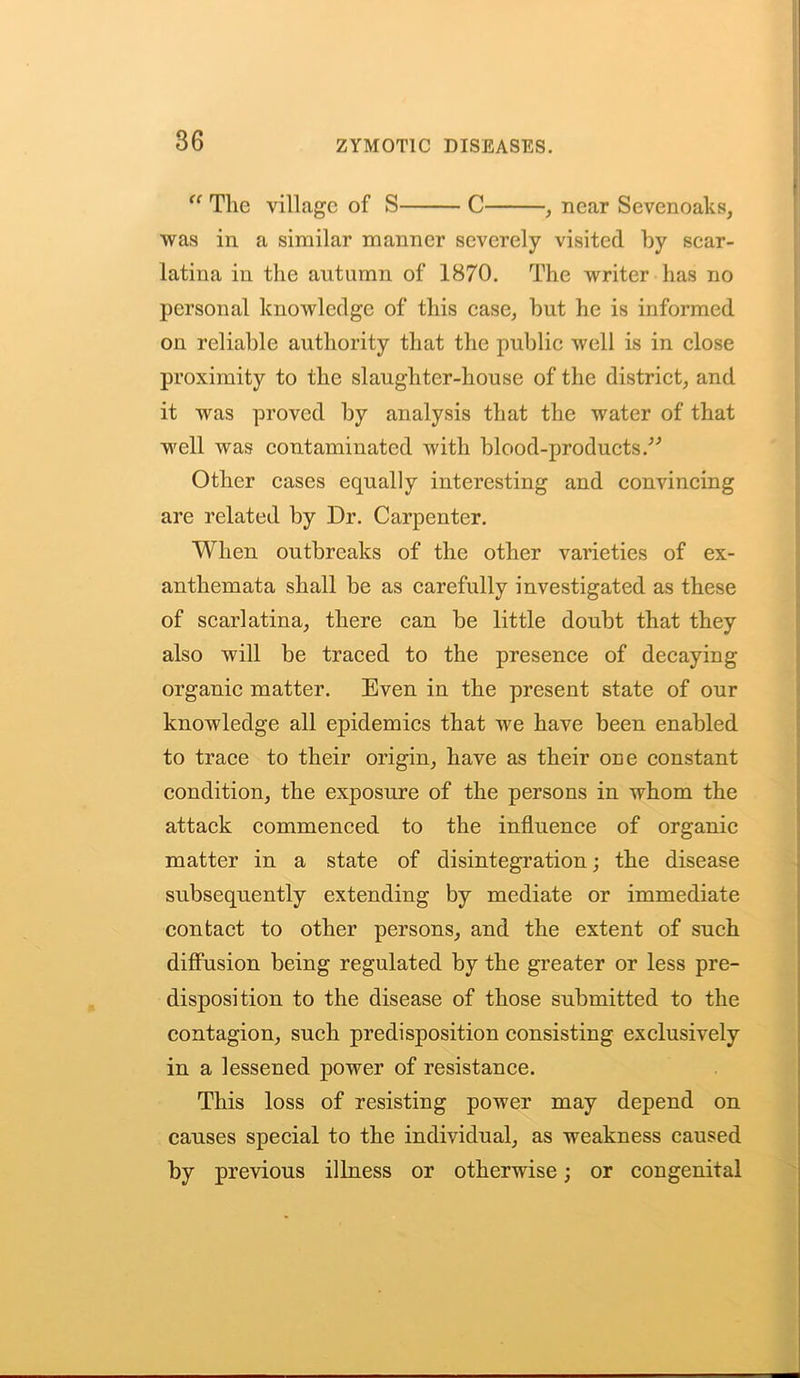 36 “ The village of S C , near Sevenoaks, was in a similar manner severely visited by scar- latina in the autumn of 1870. The writer has no personal knowledge of this case, but he is informed on reliable authority that the public well is in close proximity to the slaughter-house of the district, and it was proved by analysis that the water of that well was contaminated with blood-products/’ Other cases equally interesting and convincing are related by Dr. Carpenter. When outbreaks of the other varieties of ex- anthemata shall be as carefully investigated as these of scarlatina, there can be little doubt that they also will be traced to the presence of decaying organic matter. Even in the present state of our knowledge all epidemics that we have been enabled to trace to their origin, have as their one constant condition, the exposure of the persons in whom the attack commenced to the influence of organic matter in a state of disintegration; the disease subsequently extending by mediate or immediate contact to other persons, and the extent of such diffusion being regulated by the greater or less pre- disposition to the disease of those submitted to the contagion, such predisposition consisting exclusively in a lessened power of resistance. This loss of resisting power may depend on causes special to the individual, as weakness caused by previous illness or otherwise; or congenital