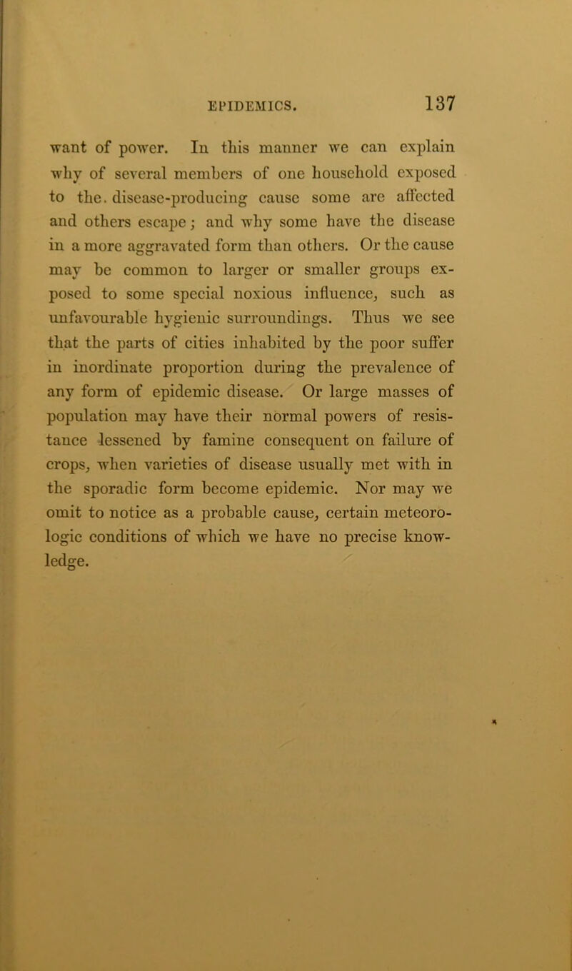 want of power. In this manner we can explain why of several members of one household exposed to the. disease-producing cause some are affected and others escape; and why some have the disease in a more aggravated form than others. Or the cause may be common to larger or smaller groups ex- posed to some special noxious influence, such as unfavourable hygienic surroundings. Thus we see that the parts of cities inhabited by the poor suffer in inordinate proportion during the prevalence of any form of epidemic disease. Or large masses of population may have their normal powers of resis- tance lessened by famine consequent on failure of crops, when varieties of disease usually met with in the sporadic form become epidemic. Nor may we omit to notice as a probable cause, certain meteoro- logic conditions of which we have no precise know- ledge.