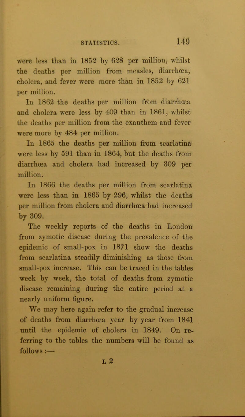 were less than in 1852 by G28 per million, whilst the deaths per million from measles, diarrhoea, cholera, and fever were more than in 1852 by 621 per million. In 1862 the deaths per million from diarrhoea and cholera were less by 409 than in 1861, whilst the deaths per million from the exanthem and fever were more by 484 per million. In 1865 the deaths per million from scarlatina were less by 591 than in 1864, but the deaths from diarrhoea and cholera had increased by 309 per million. In 1866 the deaths per million from scarlatina were less than in 1865 by 296, whilst the deaths per million from cholera and diarrhoea had increased by 309. The weekly reports of the deaths in London from zymotic disease during the prevalence of the epidemic of small-pox in 1871 show the deaths from scarlatina steadily diminishing as those from small-pox increase. This can be traced in the tables week by week, the total of deaths from zymotic disease remaining during the entire period at a nearly uniform figure. We may here again refer to the gradual increase of deaths from diarrhoea year by year from 1841 until the epidemic of cholera in 1849. On re- ferring to the tables the numbers will be found as follows :— L 2