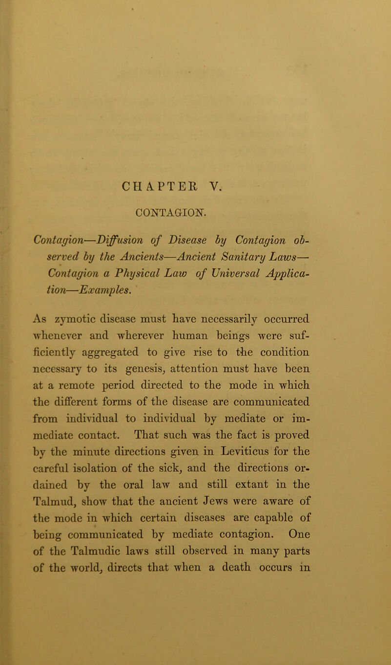 CONTAGION. Contagion—Diffusion of Disease by Contagion ob- served by the Ancients—Ancient Sanitary Laws— Contagion a Physical Law of Universal Applica- tion—Examples. As zymotic disease must have necessarily occurred Avlienever and wherever human beings were suf- ficiently aggregated to give rise to the condition necessary to its genesis, attention must have been at a remote period directed to the mode in which the different forms of the disease are communicated from individual to individual by mediate or im- mediate contact. That such was the fact is proved by the minute directions given in Leviticus for the careful isolation of the sick, and the directions or- dained by the oral law and still extant in the Talmud, show that the ancient Jews were aware of the mode in which certain diseases are capable of being communicated by mediate contagion. One of the Talmudic laws still observed in many parts of the world, directs that when a death occurs in