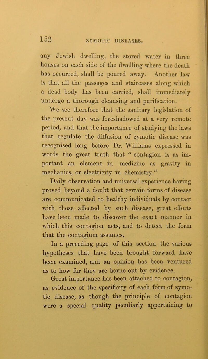 any Jewish dwelling, the stored water in three houses on each side of the dwelling where the death has occurred, shall he poured away. Another law is that all the passages and staircases along which a dead body has been carried, shall immediately undergo a thorough cleansing and purification. We see therefore that the sanitary legislation of the present day was foreshadowed at a very remote period, and that the importance of studying the laws that regulate the diffusion of zymotic disease was recognised long before Dr. Williams expressed in words the great truth that “ contagion is as im- portant an element in medicine as gravity in mechanics, or electricity in chemistry ” Daily observation and universal experience having proved beyond a doubt that certain forms of disease are communicated to healthy individuals by contact with those affected by such disease, great efforts have been made to discover the exact manner in which this contagion acts, and to detect the form that the contagium assumes. In a preceding page of this section the various hypotheses that have been brought forward have been examined, and an opinion has been ventured as to how far they are borne out by evidence. Great importance has been attached to contagion, as evidence of the specificity of each form of zymo- tic disease, as though the principle of contagion were a special quality peculiarly appertaining to