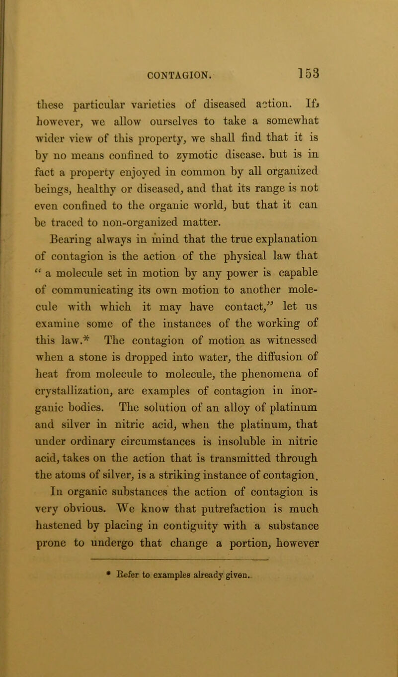 these particular varieties of diseased action. Ifj however, we allow ourselves to take a somewhat wider view of this property, we shall find that it is by no means confined to zymotic disease, but is in fact a property enjoyed in common by all organized beings, healthy or diseased, and that its range is not even confined to the organic world, but that it can be traced to non-organized matter. Bearing always in mind that the true explanation of contagion is the action of the physical law that “ a molecule set in motion by any power is capable of communicating its OAvn motion to another mole- cule with which it may have contact,” let us examine some of the instances of the working of this law.* The contagion of motion as witnessed when a stone is dropped into water, the diffusion of heat from molecule to molecule, the phenomena of crystallization, are examples of contagion in inor- ganic bodies. The solution of an alloy of platinum and silver in nitric acid, when the platinum, that under ordinary circumstances is insoluble in nitric acid, takes on the action that is transmitted through the atoms of silver, is a striking instance of contagion. In organic substances the action of contagion is very obvious. We know that putrefaction is much hastened by placing in contiguity with a substance prone to undergo that change a portion, however * Refer to exampleB already given.