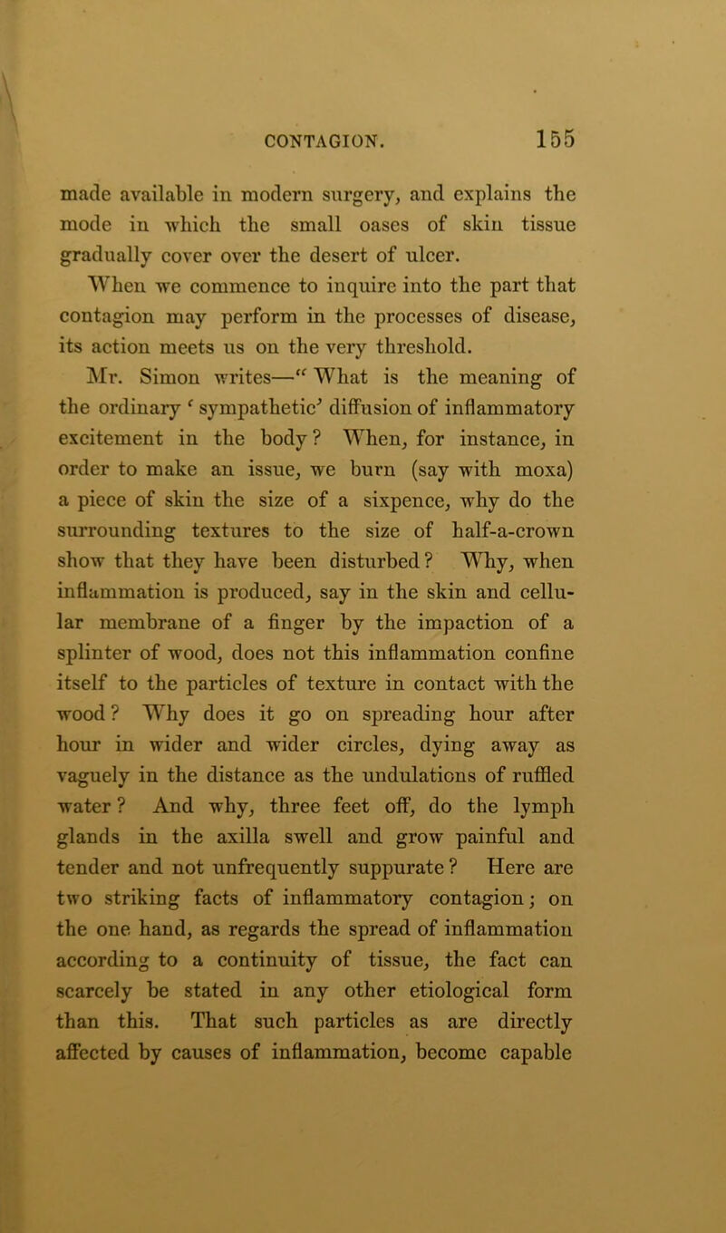 made available in modern surgery, and explains the mode in which the small oases of skin tissue gradually cover over the desert of ulcer. When wTe commence to inquire into the part that contagion may perform in the processes of disease, its action meets us on the very threshold. Mr. Simon writes—“ What is the meaning of the ordinary ( sympathetic' diffusion of inflammatory excitement in the body ? When, for instance, in order to make an issue, we burn (say with moxa) a piece of skin the size of a sixpence, why do the surrounding textures to the size of half-a-crown show that they have been disturbed? Why, when inflammation is produced, say in the skin and cellu- lar membrane of a finger by the impaction of a splinter of wood, does not this inflammation confine itself to the particles of texture in contact with the wood ? Why does it go on spreading hour after hour in wider and wider circles, dying away as vaguely in the distance as the undulations of ruffled water ? And why, three feet off, do the lymph glands in the axilla swell and grow painful and tender and not unfrequently suppurate ? Here are two striking facts of inflammatory contagion; on the one hand, as regards the spread of inflammation according to a continuity of tissue, the fact can scarcely be stated in any other etiological form than this. That such particles as are directly affected by causes of inflammation, become capable