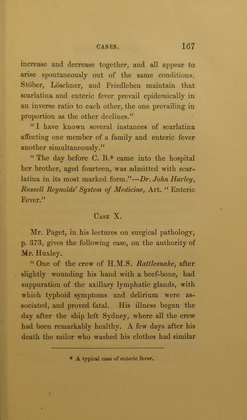 increase and decrease together, and all appear to arise spontaneously out of the same conditions. Stbber, Losclmer, and Friedleben maintain that scarlatina and enteric fever prevail epidemically in an inverse ratio to each other, the one prevailing in proportion as the other declines.” “ I have known several instances of scarlatina affecting one member of a family and enteric fever another simultaneously.” “ The day before C. B.* came into the hospital her brother, aged fourteen, was admitted with scar- latina in its most marked form.”—Dr. John Harley, Russell Reynolds3 System of Medicine, Art. “ Enteric Fever.” Case X. Mr. Paget, in his lectures on surgical pathology, p. 373, gives the following case, on the authority of Mr. Huxley. “One of the crew of H.M.S. Rattlesnake, after slightly wounding his hand with a beef-bone, had suppuration of the axillary lymphatic glands, with which typhoid symptoms and delirium were as- sociated, and proved fatal. His illness began the day after the ship left Sydney, where all the crew had been remarkably healthy. A few days after his death the sailor who washed his clothes had similar * A typical case of enteric fever.