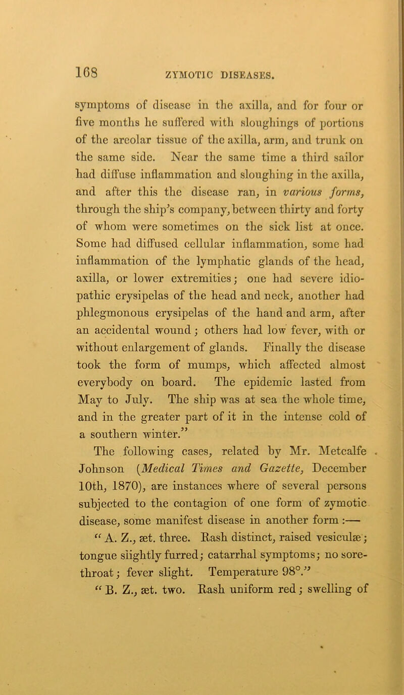 163 symptoms of disease in the axilla, and for four or five months he suffered with sloughings of portions of the areolar tissue of the axilla, arm, and trunk on the same side. Near the same time a third sailor had diffuse inflammation and sloughing in the axilla, and after this the disease ran, in various forms, through the ship's company, between thirty and forty of whom were sometimes on the sick list at once. Some had diffused cellular inflammation, some had inflammation of the lymphatic glands of the head, axilla, or lower extremities; one had severe idio- pathic erysipelas of the head and neck, another had phlegmonous erysipelas of the hand and arm, after an accidental wound; others had low fever, with or without enlargement of glands. Finally the disease took the form of mumps, which affected almost everybody on board. The epidemic lasted from May to July. The ship was at sea the whole time, and in the greater part of it in the intense cold of a southern winter.” The following cases, related by Mr. Metcalfe « Johnson (Medical Times and Gazette, December 10th, 1870), are instances where of several persons subjected to the contagion of one form of zymotic disease, some manifest disease in another form :— “ A. Z., set. three. Rash distinct, raised vesiculse; tongue slightly furred; catarrhal symptoms; no sore- throat ; fever slight. Temperature 98°. “ B. Z., set. two. Rash uniform red; swelling of