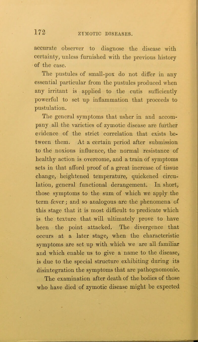 accurate observer to diagnose the disease with certainty, unless furnished with the previous history of the case. The pustules of small-pox do not differ in any essential particular from the pustules produced when any irritant is applied to the cutis sufficiently powerful to set up inflammation that proceeds to pustulation. The general symptoms that usher in and accom- pany all the varieties of zymotic disease are further evidence of the strict correlation that exists be- tween them. At a certain period after submission to the noxious influence, the normal resistance of healthy action is overcome, and a train of symptoms sets in that afford proof of a great increase of tissue change, heightened temperature, quickened circu- lation, general functional derangement. In short, those symptoms to the sum of which we apply the term fever; and so analogous are the phenomena of this stage that it is most difficult to predicate which is the texture that will ultimately prove to have been the point attacked. The divergence that occurs at a later stage, when the characteristic symptoms are set up with which we are all familiar and which enable us to give a name to the disease, is due to the special structure exhibiting during its disintegration the symptoms that are pathognomonic. The examination after death of the bodies of those who have died of zymotic disease might be expected