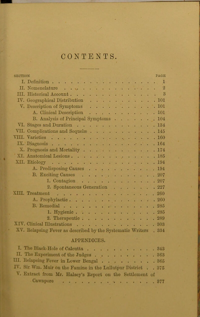 CONTENTS. SECTION PAGE I. Definition 1 II. Nomenclature . . v 2 III. Historical Account 3 IY. Geographical Distribution 101 Y. Description of Symptoms 101 A. Clinical Description 101 B. Analysis of Principal Symptoms 104 YI. Stages and Duration 134 YII. Complications and Sequela) 145 YIII. Varieties 160 IX. Diagnosis • ... 164 X. Prognosis and Mortality 174 XI. Anatomical Lesions 185 XII. Etiology 194 A. Predisposing Causes 194 B. Exciting Causes 207 1. Contagion 207 2. Spontaneous Generation 227 XIII. Treatment 260 A. Prophylactic 260 B. Remedial 285 1. Hygienic 285 2. Therapeutic 289 XIY. Clinical Illustrations 303 XY. Relapsing Fever as described by the Systematic Writers . 334 APPENDICES. I. The Black-Hole of Calcutta 343 II. The Experiment of the Judges 363 III. Relapsing Fever in Lower Bengal 365 I\. Sir Wm. Muir On the Famine in the Lullutpur District . .375 V. Extract from Mr. Halsey’s Report on the Settlement of Cawnpore 377