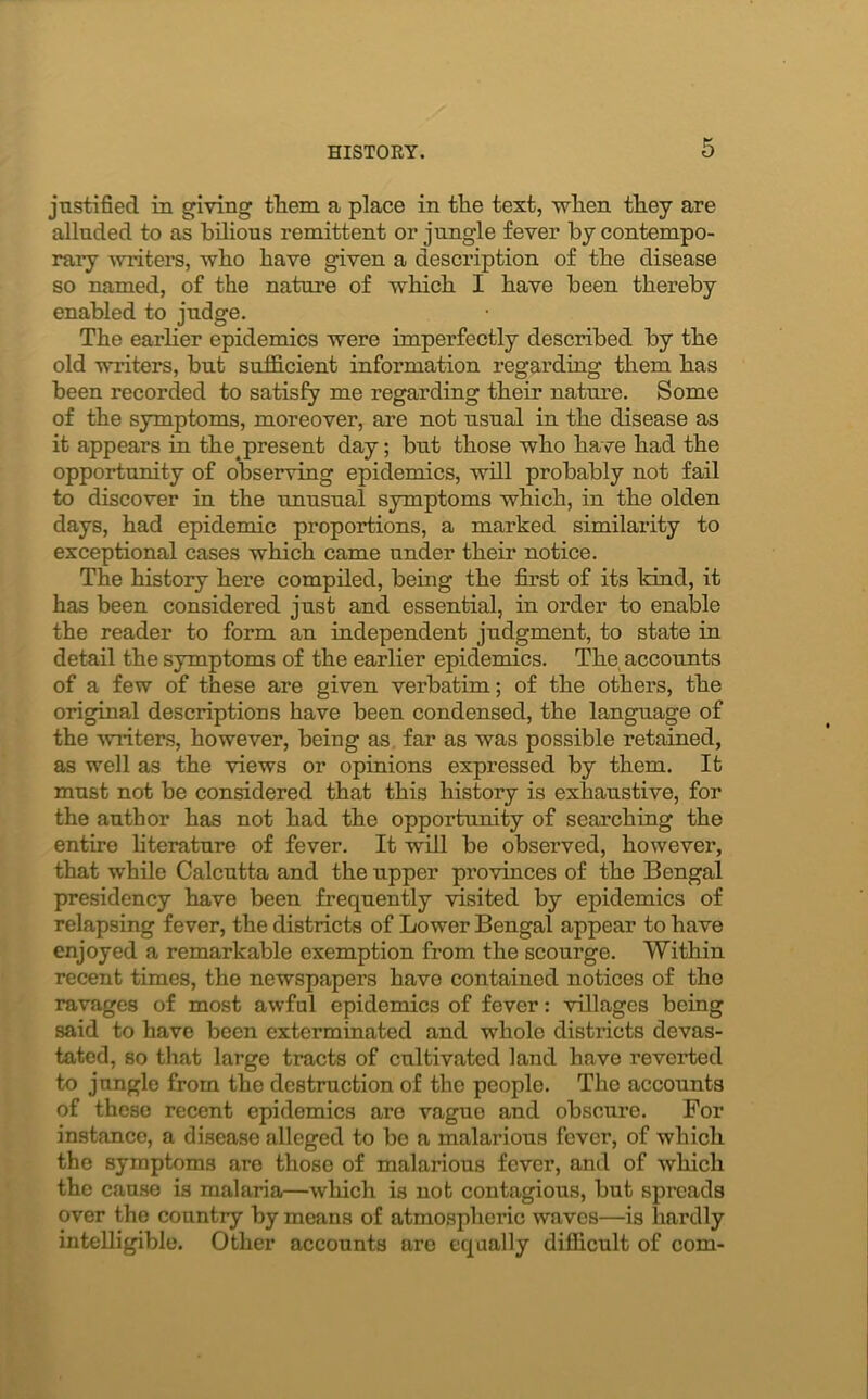 justified in giving them a place in the text, when they are alluded to as bilious remittent or jungle fever by contempo- rary writers, who have given a description of the disease so named, of the nature of which I have been thereby enabled to judge. The earlier epidemics were imperfectly described by the old writers, but sufficient information regarding them has been recorded to satisfy me regarding their nature. Some of the symptoms, moreover, are not usual in the disease as it appears in the^present day; but those who have had the opportunity of observing epidemics, will probably not fail to discover in the unusual symptoms which, in the olden days, had epidemic proportions, a marked similarity to exceptional cases which came under their notice. The history here compiled, being the first of its kind, it has been considered just and essential, in order to enable the reader to form an independent judgment, to state in detail the symptoms of the earlier epidemics. The accounts of a few of these are given verbatim; of the others, the original descriptions have been condensed, the language of the 'writers, however, being as far as was possible retained, as well as the views or opinions expressed by them. It must not be considered that this history is exhaustive, for the author has not had the opportunity of searching the entire literature of fever. It will be observed, however, that while Calcutta and the upper provinces of the Bengal presidency have been frequently visited by epidemics of relapsing fever, the districts of Lower Bengal appear to have enjoyed a remarkable exemption from the scourge. Within recent times, the newspapers have contained notices of the ravages of most awful epidemics of fever: villages being said to have been exterminated and whole districts devas- tated, so that large tracts of cultivated land have reverted to jangle from the destruction of the people. The accounts of these recent epidemics are vague and obscure. For instance, a disease alleged to be a malarious fever, of which the symptoms are those of malarious fever, anti of which the cause is malaria—which is nob contagious, but spreads over the country by means of atmospheric waves—is hardly intelligible. Other accounts are equally difficult of com-